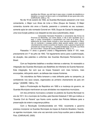 13


                      escolhas dos Oficiais, que até hoje é esse corpo o modelo da obediência e
                      disciplina, e a quem se deve a paz e a tranqüilidade de que goza esta corte.
                      (CARVALHO, 2005, p. 16)
          No dia 18 de outubro de 1832, as Guardas Municipais passaram a ter novo
comandante, o Major Luiz Alves de Lima e Silva (Duque de Caxias). O Major
comandou durante oito anos a Guarda, passando o comando ao seu sucessor,
somente após ter sido nomeado Coronel em 1839, Duque de Caxias foi designado a
uma nova função pública e ao despedir-se dos seus subordinados, disse:
                                Camaradas! Nomeado Presidente e comandante das Armas da
                      Província do Maranhão, vos venho deixar, e não é sem saudades que o
                      faço: o vosso comandante e companheiro por mais de 8 anos, eu fui
                      testemunha de vossa libada conduta e bons serviços prestados a Pátria,
                      não só mantendo o sossego público desta grande capital, como voando
                      voluntariamente a todos os pontos do Império, onde o governo Imperial tem
                      precisado de nossos serviços (...) Quartel de Barbonos, 20/12/39, Luiz Alves
                      de Lima e Silva – Duque de Caxias.(CARVALHO, 2005, p 17)
          Passados 11 anos o governo criaria o Regulamento Geral nº 191, mais
precisamente em 1º de julho de 1842. Tal regulamento serviu para a padronização,
da atuação, das patentes e uniformes das Guardas Municipais Permanentes no
Brasil.
          Com as freqüentes batalhas e revoltas internas e externas, foi necessário a
integração das Guardas Municipais aos Batalhões de Infantaria da Guarda Nacional.
Esta integração, fez com que as tropas ficassem com mais homens, mais
encorpadas, reforçando assim, as defesas das nossas fronteiras.
          “Os voluntários da Pátria tomaram a mais brilhante parte na campanha, já
combatendo nos seus corpos, organizados ao primeiro chamamento do país em
perigo.” (SODRÉ, 1965 p. 74)
          Após a Proclamação da República em 1895 e a mudança do governo, as
Guardas Municipais mantiveram as suas atividades nos respectivos municípios.
          Um dos primeiros municípios a ampliar os poderes da Guarda Municipal no
ano de 1911, foi o município de Curitiba, pelo Decreto Estadual nº 262 que instituiu a
“Guarda Civil do Paraná” que ficaria como auxiliar das Policias Militares para a
preservação da ordem e segurança pública.
          Com a Revolução Constitucionalista em 1932, novamente o governo
precisou incorporar os Guardas Municipais às tropas do Exército Brasileiro, ficando,
os agentes municipais, mais uma vez servindo como força auxiliar para a defesa do
País. (CARVALHO, 2005)
 