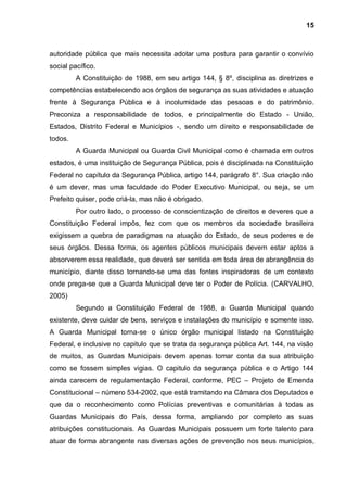 15



autoridade pública que mais necessita adotar uma postura para garantir o convívio
social pacífico.
         A Constituição de 1988, em seu artigo 144, § 8º, disciplina as diretrizes e
competências estabelecendo aos órgãos de segurança as suas atividades e atuação
frente à Segurança Pública e à incolumidade das pessoas e do patrimônio.
Preconiza a responsabilidade de todos, e principalmente do Estado - União,
Estados, Distrito Federal e Municípios -, sendo um direito e responsabilidade de
todos.
         A Guarda Municipal ou Guarda Civil Municipal como é chamada em outros
estados, é uma instituição de Segurança Pública, pois é disciplinada na Constituição
Federal no capítulo da Segurança Pública, artigo 144, parágrafo 8°. Sua criação não
é um dever, mas uma faculdade do Poder Executivo Municipal, ou seja, se um
Prefeito quiser, pode criá-la, mas não é obrigado.
         Por outro lado, o processo de conscientização de direitos e deveres que a
Constituição Federal impôs, fez com que os membros da sociedade brasileira
exigissem a quebra de paradigmas na atuação do Estado, de seus poderes e de
seus órgãos. Dessa forma, os agentes públicos municipais devem estar aptos a
absorverem essa realidade, que deverá ser sentida em toda área de abrangência do
município, diante disso tornando-se uma das fontes inspiradoras de um contexto
onde prega-se que a Guarda Municipal deve ter o Poder de Polícia. (CARVALHO,
2005)
         Segundo a Constituição Federal de 1988, a Guarda Municipal quando
existente, deve cuidar de bens, serviços e instalações do município e somente isso.
A Guarda Municipal torna-se o único órgão municipal listado na Constituição
Federal, e inclusive no capitulo que se trata da segurança pública Art. 144, na visão
de muitos, as Guardas Municipais devem apenas tomar conta da sua atribuição
como se fossem simples vigias. O capitulo da segurança pública e o Artigo 144
ainda carecem de regulamentação Federal, conforme, PEC – Projeto de Emenda
Constitucional – número 534-2002, que está tramitando na Câmara dos Deputados e
que da o reconhecimento como Polícias preventivas e comunitárias à todas as
Guardas Municipais do País, dessa forma, ampliando por completo as suas
atribuições constitucionais. As Guardas Municipais possuem um forte talento para
atuar de forma abrangente nas diversas ações de prevenção nos seus municípios,
 