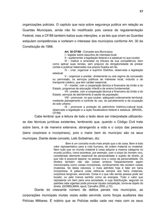 17



organizações policiais. O capitulo que reza sobre segurança publica em relação as
Guardas Municipais, ainda não foi modificado pois carece de regulamentação
Federal, mas a CF/88 também baliza suas intenções, e as leis que criam as Guardas
estipulam competências e norteiam o interesse dos municípios conforme Art. 30 da
Constituição de 1988.
                               Art. 30 CF/88 - Compete aos Municípios:
                               I - legislar sobre assuntos de interesse local;
                               II - suplementar a legislação federal e a estadual no que couber;
                               III - instituir e arrecadar os tributos de sua competência, bem
                     como aplicar suas rendas, sem prejuízo da obrigatoriedade de prestar
                     contas e publicar balancetes nos prazos fixados em lei;
                               IV - criar, organizar e suprimir Distritos, observada a legislação
                     estadual;
                               V - organizar e prestar, diretamente ou sob regime de concessão
                     ou permissão, os serviços públicos de interesse local, incluído o de
                     transporte coletivo, que tem caráter essencial;
                               VI - manter, com a cooperação técnica e financeira da União e do
                     Estado, programas de educação infantil e de ensino fundamental;
                               VII - prestar, com a cooperação técnica e financeira da União e do
                     Estado, serviços de atendimento à saúde da população;
                               VIII - promover, no que couber, adequado ordenamento territorial,
                     mediante planejamento e controle do uso, do parcelamento e da ocupação
                     do solo urbano;
                               IX - promover a proteção do patrimônio histórico-cultural local,
                     observada a legislação e a ação fiscalizadora federal e estadual. (BRASIL,
                     CF/88)
        Cabe lembrar que a leitura de todo o texto deve ser interpretada utilizando-
se das técnicas jurídicas existentes, lembrando que, quando o Código Civil trata
sobre bens, é de maneira extensiva, abrangendo a vida e o corpo das pessoas
(bens corpóreos e incorpóreos), pois o maior bem do município são os seus
munícipes. Diante deste conceito, Leib Soibelman, diz:
                                   Bem é um conceito muito mais amplo que o de coisa. Bem é todo
                        valor representativo para a vida humana, de ordem material ou imaterial.
                        Nem tudo que no mundo material é coisa adquire a mesma categoria no
                        mundo jurídico, como acontece, por exemplo, com o corpo do homem vivo,
                        considerado elemento essencial da personalidade e sujeito de direito, já
                        que não é possível separar na pessoa viva o corpo da personalidade. Os
                        direitos também não são coisas embora freqüentemente sejam
                        mencionados como coisas incorpóreas. Juridicamente não existem coisas
                        imateriais. Se desta natureza, o mais admitido hoje é falar em bens
                        incorpóreos. A palavra coisa refere-se sempre aos bens materiais,
                        corpóreos tangíveis, sensíveis. Coisa é o que não sendo pessoa pode ser
                        tocado, ou pelo menos sentido como as energias. Todo o valor que
                        representa um bem para uma sociedade, e cuja distribuição, segundo os
                        padrões nela vigentes pode provocar injusta competição, torna-se objeto do
                        direito. (SOIBELMAN, apud, Carvalho 2005, p 72)
        Diante do crescente número de delitos penais nos municípios, as
corporações municipais muitas vezes estão servindo como forças auxiliares das
Polícias Militares. É notório que as Polícias estão cada vez mais com os seus
 