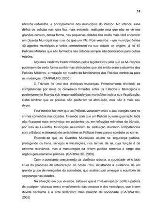 18



efetivos reduzidos, e principalmente nos municípios do interior. No interior, esse
déficit de policias nas ruas fica mais evidente, realidade esta que não se vê nos
grandes centros, dessa forma, nas pequenas cidades fica muito mais fácil encontrar
um Guarda Municipal nas ruas do que um PM. Pois vejamos: - um município forma
40 agentes municipais e todos permanecem na sua cidade de origem, já os 40
Policiais Militares que são formados nas cidades sempre são deslocados para outras
regiões.
           Algumas medidas foram tomadas pelos legisladores para que os Municípios
pudessem de certa forma auxiliar nas atribuições que até então eram exclusivas das
Policias Militares, a redução no quadro de funcionários das Policias contribuiu para
as mudanças. (CARVALHO, 2005)
           O Trânsito foi uma das principais mudanças. Primeiramente dividindo as
competências por meio de convênios firmados entre os Estados e Municípios e
posteriormente ficando sob responsabilidade dos municípios toda a sua fiscalização.
Cabe lembrar que as polícias não perderam tal atribuição, mas não é mais seu
dever.
           Esta medida fez com que as Polícias voltassem mais a sua atenção para os
crimes cometidos nas cidades. Fazendo com que um Policial ou uma guarnição toda
não ficassem mais envolvidos em acidentes ou, em infrações rotineiras de trânsito,
por isso as Guardas Municipais assumiram tal atribuição dividindo competências
com o Estado e deixando de certa forma as Polícias livres para o combate ao crime.
           Entende-se que as Guardas Municipais atuam na segurança pública,
protegendo os bens, serviços e instalações, nos termos da lei, cuja função é de
extrema relevância, mas a manutenção da ordem pública continua a cargo dos
órgãos genuinamente policiais. (CARVALHO, 2005)
           Com o constante crescimento da violência urbana, a sociedade vê o lado
cruel do processo de urbanização do nosso País, mostrando a existência de um
grande grupo de renegados da sociedade, que acabam por ameaçar o equilíbrio de
segurança nas cidades.
           Na situação em que vivemos, sabe-se que é inviável realizar política pública
de qualquer natureza sem o envolvimento das pessoas e dos municípios, que é sem
dúvida nenhuma é o ente federativo mais próximo da sociedade. (CARVALHO,
2005)
 