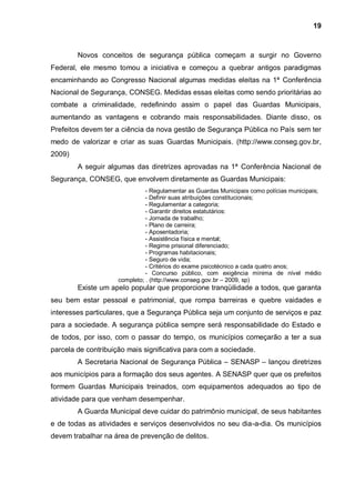 19



        Novos conceitos de segurança pública começam a surgir no Governo
Federal, ele mesmo tomou a iniciativa e começou a quebrar antigos paradigmas
encaminhando ao Congresso Nacional algumas medidas eleitas na 1ª Conferência
Nacional de Segurança, CONSEG. Medidas essas eleitas como sendo prioritárias ao
combate a criminalidade, redefinindo assim o papel das Guardas Municipais,
aumentando as vantagens e cobrando mais responsabilidades. Diante disso, os
Prefeitos devem ter a ciência da nova gestão de Segurança Pública no País sem ter
medo de valorizar e criar as suas Guardas Municipais. (http://www.conseg.gov.br,
2009)
        A seguir algumas das diretrizes aprovadas na 1ª Conferência Nacional de
Segurança, CONSEG, que envolvem diretamente as Guardas Municipais:
                               - Regulamentar as Guardas Municipais como polícias municipais;
                               - Definir suas atribuições constitucionais;
                               - Regulamentar a categoria;
                               - Garantir direitos estatutários:
                               - Jornada de trabalho;
                               - Plano de carreira;
                               - Aposentadoria;
                               - Assistência física e mental;
                               - Regime prisional diferenciado;
                               - Programas habitacionais;
                               - Seguro de vida;
                               - Critérios do exame psicotécnico a cada quatro anos;
                               - Concurso público, com exigência mínima de nível médio
                     completo; . (http://www.conseg.gov.br – 2009, sp)
        Existe um apelo popular que proporcione tranqüilidade a todos, que garanta
seu bem estar pessoal e patrimonial, que rompa barreiras e quebre vaidades e
interesses particulares, que a Segurança Pública seja um conjunto de serviços e paz
para a sociedade. A segurança pública sempre será responsabilidade do Estado e
de todos, por isso, com o passar do tempo, os municípios começarão a ter a sua
parcela de contribuição mais significativa para com a sociedade.
        A Secretaria Nacional de Segurança Pública – SENASP – lançou diretrizes
aos municípios para a formação dos seus agentes. A SENASP quer que os prefeitos
formem Guardas Municipais treinados, com equipamentos adequados ao tipo de
atividade para que venham desempenhar.
        A Guarda Municipal deve cuidar do patrimônio municipal, de seus habitantes
e de todas as atividades e serviços desenvolvidos no seu dia-a-dia. Os municípios
devem trabalhar na área de prevenção de delitos.
 