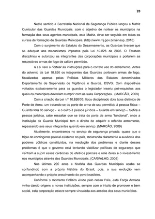 20



        Neste sentido a Secretaria Nacional de Segurança Pública lançou a Matriz
Curricular das Guardas Municipais, com o objetivo de nortear os municípios na
formação dos seus agentes municipais, esta Matriz, deve ser seguida em todos os
cursos de formação de Guardas Municipais. (http://www.mj.gov.br/senasp, 2010)
        Com o surgimento do Estatuto do Desarmamento, as Guardas tiveram que
se adequar aos mecanismos impostos pela Lei 10.826 de 2003. O Estatuto
disciplinou e autorizou os integrantes das corporações municipais a portarem as
respectivas armas de fogo de calibre permitido.
        A Lei veio a nortear as instituições para o correto uso do armamento. Antes
do advento da Lei 10.826 os integrantes das Guardas portavam armas de fogo,
fiscalizadas   apenas   pelas   Polícias   Militares   dos   Estados    denominados
Departamento de Supervisão de Vigilância e Guarda, DSVG. Com dispositivos
voltados exclusivamente para as guardas o legislador inseriu pré-requisitos aos
quais os municípios deveriam cumprir com as suas Corporações. (MARCÃO, 2009)
        Com a criação da Lei n.º 10.826/03, ficou disciplinado dois tipos distintos de
Porte de Arma, um tratando-se do porte de arma de uso permitido à pessoa física –
Guarda fora do serviço - e o outro à pessoa jurídica – Guarda em serviço -. Sobre a
pessoa jurídica, cabe ressaltar que se trata do porte de arma “funcional”, onde a
instituição da Guarda Municipal tem o direito de adquirir o referido armamento,
repassando aos seus integrantes quando em serviço. (MARCÃO, 2009)
        Atualmente, encontramos no serviço de segurança privada, quase que o
triplo do contingente policial existente no país, mostrando claramente a ausência dos
poderes públicos constituídos, na resolução dos problemas e diante desses
problemas é que o governo está tentando viabilizar políticas de segurança que
venham a suprir essas carências de efetivos policiais e uma delas é o investimento
nos municípios através das Guardas Municipais. (CARVALHO, 2005)
        Nos últimos 200 anos a história das Guardas Municipais acaba se
confundindo com a própria história do Brasil, pois, a sua evolução vem
acompanhando o próprio crescimento do povo brasileiro.
        Conforme o momento Político vivido pelo nosso País, esta Força Armada
vinha dando origens a novas instituições, sempre com o intuito de promover o bem
social, esta corporação esteve sempre vinculada aos anseios dos seus municípios.
 