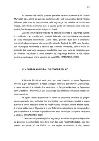 21



        No decorrer da história pode-se perceber sempre a presença da Guarda
Municipal, pois, afirma-se que elas existem desde 1550 e conhecidas como Polícias
Urbanas, pois eram as responsáveis pela segurança das cidades. A História nos
mostra, sem dúvida nenhuma, que a Guarda pode ser elencada como uma das
instituições de segurança mais antigas do Brasil.
        Quando o município foi incluído no capítulo destinado a segurança pública,
o constituinte o fez considerando um ente federado, compreendendo e respeitando
as suas limitações econômicas. Diante disso, pode-se dizer que a autonomia
municipal voltou a imperar através da Constituição Federal de 1988, pois facultou,
aos municípios novamente a criação das Guardas Municipais, com o intuito da
proteção dos seus bens, serviços e instalações, com isso, torna-se necessário que
os Prefeitos visualizem o novo contexto de Segurança Pública, e não fiquem
desinteressados para criar e valorizar as suas GMs. (CARVALHO, 2005)




        1.2 – GUARDA MUNICIPAL E O PODER PÚBLICO




        A Guarda Municipal está cada vez mais inserida no tema Segurança
Pública, e, por conseguinte, o Poder Municipal começa a ser refletido. Diante disso,
o maior exemplo é a inclusão dos municípios no Programa Nacional de Segurança
com Cidadania – PRONASCI, que visa atingir os problemas estruturais e locais de
cada município.
        As ações visam diagnosticar e sanar os problemas oriundos do próprio
desenvolvimento das periferias dos municípios, com atividades ligadas a ações
públicas e com a execução direta do Poder Público Municipal. Diante dessas ações,
é preciso saber, que o Município é o ente federativo mais próximo da comunidade e
precisa conhecer e resolver os problemas dos seus munícipes com plena sabedoria
e eficácia. (MAGALHÃES, 2008)
        O Gestor municipal deve passar segurança ao seu Município e tranqüilidade
as pessoas. A comunidade não deve fugir das suas responsabilidades, pois não
podem ancorar-se só na Polícia ou nos órgão repressores, e sim, devem
 