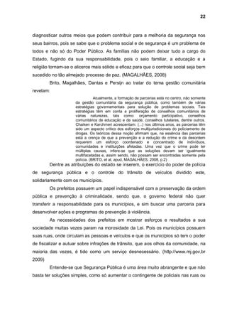 22



diagnosticar outros meios que podem contribuir para a melhoria da segurança nos
seus bairros, pois se sabe que o problema social e de segurança é um problema de
todos e não só do Poder Público. As famílias não podem deixar tudo a cargo do
Estado, fugindo da sua responsabilidade, pois o seio familiar, a educação e a
religião tornam-se o alicerce mais sólido e eficaz para que o controle social seja bem
sucedido no tão almejado processo de paz. (MAGALHÃES, 2008)
        Brito, Magalhães, Dantas e Persijn ao tratar do tema gestão comunitária
revelam:
                                Atualmente, a formação de parcerias está no centro, não somente
                     da gestão comunitária da segurança pública, como também de várias
                     estratégias governamentais para solução de problemas sociais. Tais
                     estratégias têm em conta a proliferação de conselhos comunitários de
                     várias naturezas, tais como: orçamento participativo, conselhos
                     comunitários de educação e de saúde, conselhos tutelares, dentre outros.
                     Chaiken e Karchmeri acrescentam: (...) nos últimos anos, as parcerias têm
                     sido um aspecto crítico dos esforços multijurisdicionais do policiamento de
                     drogas. Os teóricos dessa noção afirmam que, na essência das parcerias
                     está a crença de que a prevenção e a redução do crime e da desordem
                     requerem um esforço coordenado e concentrado de indivíduos,
                     comunidades e instituições afetadas. Uma vez que o crime pode ter
                     múltiplas causas, infere-se que as soluções devam ser igualmente
                     multifacetadas e, assim sendo, não possam ser encontradas somente pela
                     polícia. (BRITO, et al, apud, MAGALHÃES, 2008, p.2)
        Dentre as atribuições do estado se inserem, o exercício do poder de polícia
de segurança pública e o controle do trânsito de veículos dividido este,
solidariamente com os municípios.
        Os prefeitos possuem um papel indispensável com a preservação da ordem
pública e prevenção à criminalidade, sendo que, o governo federal não quer
transferir a responsabilidade para os municípios, e sim buscar uma parceria para
desenvolver ações e programas de prevenção à violência.
        As necessidades dos prefeitos em mostrar esforços e resultados a sua
sociedade muitas vezes param na morosidade da Lei. Pois os municípios possuem
suas ruas, onde circulam as pessoas e veículos e que os municípios só tem o poder
de fiscalizar e autuar sobre infrações de trânsito, que aos olhos da comunidade, na
maioria das vezes, é tido como um serviço desnecessário. (http://www.mj.gov.br
2009)
        Entende-se que Segurança Pública é uma área muito abrangente e que não
basta ter soluções simples, como só aumentar o contingente de policiais nas ruas ou
 