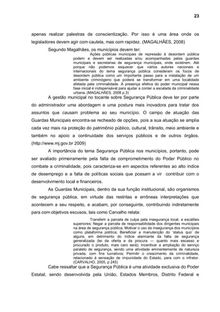 23



apenas realizar palestras de conscientização. Por isso é uma área onde os
legisladores devem agir com cautela, mas com rapidez. (MAGALHÃES, 2008)
        Segundo Magalhães, os municípios devem ter:
                                Ações públicas municipais de repressão à desordem pública
                     podem e devem ser realizadas e/ou acompanhadas pelas guardas
                     municipais e secretarias de segurança municipais, onde existirem. Até
                     porque não podemos esquecer que vários autores nacionais e
                     internacionais do tema segurança pública consideram os focos de
                     desordem pública como um importante passo para a instalação de um
                     ambiente criminógeno que poderá se transformar em uma localidade
                     afetada pela criminalidade. A presença efetiva do poder municipal nessa
                     fase inicial é indispensável para ajudar a conter a escalada da criminalidade
                     urbana. (MAGALHÃES, 2008 p.3)
        A gestão municipal no tocante sobre Segurança Pública deve ter por parte
do administrador uma abordagem e uma postura mais inovadora para tratar dos
assuntos que causam problema ao seu município. O campo de atuação das
Guardas Municipais encontra-se recheado de opções, pois a sua atuação se amplia
cada vez mais na proteção do patrimônio público, cultural, trânsito, meio ambiente e
também no apoio a continuidade dos serviços públicos e de outros órgãos.
(http://www.mj.gov.br 2009)
        A importância do tema Segurança Pública nos municípios, portanto, pode
ser avaliado primeiramente pela falta de comprometimento do Poder Público no
combate a criminalidade, pois caracteriza-se em aspectos referentes ao alto índice
de desemprego e a falta de políticas sociais que possam a vir contribuir com o
desenvolvimento local e financeiros.
        As Guardas Municipais, dentro da sua função institucional, são organismos
de segurança pública, em virtude das restritas e errôneas interpretações que
acontecem a seu respeito, e acabam, por conseguinte, contribuindo indiretamente
para com objetivos escusos, tais como Carvalho relata:
                               Transferir a parcela de culpa pela insegurança local, a escalões
                     superiores; Negar a parcela de responsabilidade dos dirigentes municipais
                     na área de segurança pública; Motivar o uso da insegurança dos municípios
                     como plataforma política; Beneficiar a manutenção do „status quo‟ de
                     alguns, em detrimento do índice alarmante da falta de segurança
                     generalizada (lei da oferta e da procura ― quanto mais escasso e
                     procurado o produto, mais caro será); Incentivar a ampliação do serviço
                     paralelo de segurança, sendo uma atividade eminentemente de natureza
                     privada, com fins lucrativos; Permitir o crescimento da criminalidade,
                     relacionado à sensação de impunidade do Estado, para com o infrator.
                     (CARVALHO, 2005, p 245)
        Cabe ressaltar que a Segurança Pública é uma atividade exclusiva do Poder
Estatal, sendo desenvolvida pela União, Estados Membros, Distrito Federal e
 