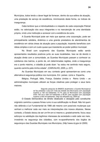 24



Municípios, todos tendo o dever legal de fornecer, dentro da sua esfera de atuação,
uma prestação de serviço de excelência, minimizando desta forma, os índices de
insegurança.
        Cabe lembrar que a individualidade e o respeito de cada corporação Policial
estão, na valorização dos seus integrantes e na manutenção de uma identidade
própria, vindo uma instituição a acrescer com a existência da outra.
        A Guarda Municipal pode ser mais que apenas uma corporação, pode ser
principalmente solidária, dinâmica e uma grande prestadora de atendimentos de
excelência em várias áreas de atuação para a população, trazendo benefícios com
idéias simples e com um custo quase que inexistente ao poder público municipal.
        No     Brasil   com surgimento       das    Guardas    Municipais     estão   sendo
apresentados resultados positivos junto as suas localidades. Isso se dá devido à
atuação direta com a comunidade, as Guardas Municipais passam a conhecer os
cotidianos dos bairros, a ponto de, em determinadas regiões, onde a insegurança
era o ponto máximo, o cidadão já pode dizer: “eu estou me sentindo mais seguro,
quando caminho pela minha cidade”. (CARVALHO, 2005, p. 237)
        As Guardas Municipais em seu contexto geral apresentam-se como uma
alternativa à segurança pública nos municípios. Em países como a Espanha,
        Bélgica, Portugal, Itália, França, Estados Unidos e             Reino Unido – as
administrações municipais utilizam as forças citadinas para proteger o seus bens
maiores.
                                  Segundo pesquisa do BNDES atualmente a Guarda Municipal já
                        se faz presente e atua em mais da metade dos Municípios com população
                        superior a 100 mil habitantes: 51,7% para os Municípios com população
                        entre 100 mil e 500 mil habitantes e 80,8% para aqueles com população
                        superior a 500 mil habitantes. (http://pt.wikipedia.org, 2009 sp)
        O Estado Democrático de Direito idealizado e desejado pelo constituinte
originário caminha a passos firmes rumo à sua solidificação no Brasil. Não há quem
não defenda a Lei Fundamental de 1988 até mesmo com possíveis mudanças que
venham a melhorar cada vez mais as interpretações dos nossos afazeres. Nesse
contexto, o Estado deixou de ser um fim em si mesmo e, gradativamente, focou seus
esforços na satisfação dos legítimos interesses da sociedade e está cada vez mais,
investindo na segurança dos cidadãos, com re-aparelhamento dos órgãos de
segurança e das Guardas Municipais nos Municípios. (http:www.mj.gov.br 2009)
 