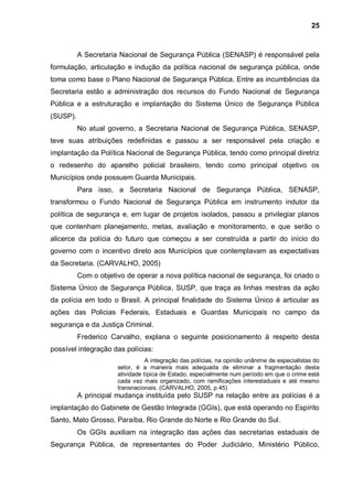 25



          A Secretaria Nacional de Segurança Pública (SENASP) é responsável pela
formulação, articulação e indução da política nacional de segurança pública, onde
toma como base o Plano Nacional de Segurança Pública. Entre as incumbências da
Secretaria estão a administração dos recursos do Fundo Nacional de Segurança
Pública e a estruturação e implantação do Sistema Único de Segurança Pública
(SUSP).
          No atual governo, a Secretaria Nacional de Segurança Pública, SENASP,
teve suas atribuições redefinidas e passou a ser responsável pela criação e
implantação da Política Nacional de Segurança Pública, tendo como principal diretriz
o redesenho do aparelho policial brasileiro, tendo como principal objetivo os
Municípios onde possuem Guarda Municipais.
          Para isso, a Secretaria Nacional de Segurança Pública, SENASP,
transformou o Fundo Nacional de Segurança Pública em instrumento indutor da
política de segurança e, em lugar de projetos isolados, passou a privilegiar planos
que contenham planejamento, metas, avaliação e monitoramento, e que serão o
alicerce da polícia do futuro que começou a ser construída a partir do início do
governo com o incentivo direto aos Municípios que contemplavam as expectativas
da Secretaria. (CARVALHO, 2005)
          Com o objetivo de operar a nova política nacional de segurança, foi criado o
Sistema Único de Segurança Pública, SUSP, que traça as linhas mestras da ação
da polícia em todo o Brasil. A principal finalidade do Sistema Único é articular as
ações das Policias Federais, Estaduais e Guardas Municipais no campo da
segurança e da Justiça Criminal.
          Frederico Carvalho, explana o seguinte posicionamento à respeito desta
possível integração das polícias:
                                 A integração das polícias, na opinião unânime de especialistas do
                      setor, é a maneira mais adequada de eliminar a fragmentação desta
                      atividade típica de Estado, especialmente num período em que o crime está
                      cada vez mais organizado, com ramificações interestaduais e até mesmo
                      transnacionais. (CARVALHO, 2005, p 45)
          A principal mudança instituída pelo SUSP na relação entre as polícias é a
implantação do Gabinete de Gestão Integrada (GGIs), que está operando no Espírito
Santo, Mato Grosso, Paraíba, Rio Grande do Norte e Rio Grande do Sul.
          Os GGIs auxiliam na integração das ações das secretarias estaduais de
Segurança Pública, de representantes do Poder Judiciário, Ministério Público,
 