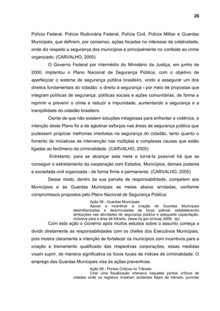 26



Polícia Federal, Polícia Rodoviária Federal, Polícia Civil, Polícia Militar e Guardas
Municipais, que definem, por consenso, ações focadas no interesse da coletividade,
onde diz respeito a segurança dos municípios e principalmente no combate ao crime
organizado. (CARVALHO, 2005)
        O Governo Federal por intermédio do Ministério da Justiça, em junho de
2000, implantou o Plano Nacional de Segurança Pública, com o objetivo de
aperfeiçoar o sistema de segurança pública brasileiro, vindo a assegurar um dos
direitos fundamentais do cidadão: o direito à segurança - por meio de propostas que
integram políticas de segurança, políticas sociais e ações comunitárias, de forma a
reprimir e prevenir o crime e reduzir a impunidade, aumentando a segurança e a
tranqüilidade do cidadão brasileiro.
        Ciente de que não existem soluções milagrosas para enfrentar a violência, a
intenção deste Plano foi a de aglutinar esforços nas áreas de segurança pública que
pudessem propiciar melhorias imediatas na segurança do cidadão, tanto quanto o
fomento de iniciativas de intervenção nas múltiplas e complexas causas que estão
ligadas ao fenômeno da criminalidade. (CARVALHO, 2005)
         Entretanto, para se alcançar esta meta e torná-la possível há que se
conseguir o estreitamento da cooperação com Estados, Municípios, demais poderes
e sociedade civil organizada - de forma firme e permanente. (CARVALHO, 2005)
        Desse modo, dentro da sua parcela de responsabilidade, competem aos
Municípios e às Guardas Municipais as metas abaixo arroladas, conforme
compromissos propostos pelo Plano Nacional de Segurança Pública:
                                Ação 56 - Guardas Municipais
                                Apoiar e incentivar a criação de Guardas Municipais
                     desmilitarizadas e desvinculadas da força policial, estabelecendo
                     atribuições nas atividades de segurança pública e adequada capacitação,
                     inclusive para a área de trânsito. (www.mj.gov.br/susp 2009, sp)
        Com esta ação o Governo após muitos estudos sobre o assunto começa a
dividir diretamente as responsabilidades com os chefes dos Executivos Municipais,
pois mostra claramente a intenção de fortalecer os municípios com incentivos para a
criação e treinamento qualificado das respectivas corporações, essas medidas
visam suprir, de maneira significativa os focos locais de índices de criminalidade. O
emprego das Guardas Municipais visa às ações preventivas.
                              Ação 58 - Pontos Críticos no Trânsito
                              Criar uma fiscalização intensiva naqueles pontos críticos de
                     cidades onde os registros mostram acidentes fatais de trânsito, punindo
 