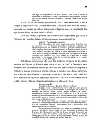 27


                     com rigor os responsáveis por essas mortes, com vistas a reduzir a
                     impunidade, o desrespeito à vida e o compromisso falho que essas pessoas
                     demonstram com os direitos e deveres da cidadania. (www.mj.gov.br/susp
                     2009, sp)
        A ação 58 vem ao encontro da ação 56, pois como o Governo incentiva a
criação e capacitação dos Guardas Municipais            inclusive para área de trânsito,
evidencia com clareza os motivos pelos quais o Governo requer a capacitação dos
agentes municipais na fiscalização do trânsito.
        Com está medida, o governo visa a diminuição da impunidade que assola o
País onde diz respeito a falta de conscientização de alguns condutores.
                                Ação 59 - Estratégias Comunitárias
                                Estimular debates que abram canais permanentes de diálogo com
                     as lideranças e os movimentos comunitários legítimos, especialmente
                     aqueles organizados em periferias e favelas de grandes centros urbanos,
                     com o propósito de construir alianças capazes de ao mesmo tempo mudar o
                     comportamento da Polícia em relação a essas populações e combater o
                     crime, livrando essas comunidades do poder dos marginais e dos falsos
                     benefícios dos bandidos, bem como investir em organização e gestão
                     comunitária e na aliança entre os movimentos sociais e a escola.
                     (www.mj.gov.br/susp 2009, sp)
        Estratégias comunitárias são uma das diretrizes principais da Secretaria
Nacional de Segurança Pública, pois desde o ano de 2007 a Secretaria vem
investindo em treinamentos exclusivos para este fim, com o intuito de preparar o
Policial e o Guarda Municipal, a orientar, dialogar e palestrar sobre temas polêmicos
que envolvam determinadas comunidades (bairros), a Secretaria quer, cada vez
mais, aproximar os órgãos de Segurança da periferia, para que a comunidade dessa
região vejam os Policiais e Guardas como aliados e não como vilões.
                               Compromisso Nº8
                               Inibição de Gangues e Combate à Desordem Social
                               Espaços urbanos concentrados, como são as atuais grandes
                     metrópoles brasileiras, concentram também manifestações de violência e
                     ameaças ao convívio social pacífico. Nesse contexto, os jovens,
                     especialmente aqueles situados na faixa etária de 14 a 24 anos, se
                     apresentam ao mesmo tempo como as vítimas mais prováveis da violência,
                     mas também como os violentos mais prováveis. A sociedade brasileira não
                     foge a essa tendência moderna.
                               O Brasil está cheio de exemplos recentes que expressam
                     omissão ou super proteção das famílias, da escola e dos poderes públicos,
                     que não conseguem construir, principalmente com a participação dos
                     jovens, uma perspectiva de futuro.
                               Para mudar esse triste quadro, as ações propostas logo a seguir
                     procuram, ao lado de conferir cada vez mais praticidade ao Estatuto da
                     Criança e do Adolescente, caminhar na direção principal de reinserir os
                     jovens em suas comunidades, despertando-os para uma efetiva
                     participação que inclua o sentido de responsabilidade, sonhos, desejos de
                     realização e felicidade. (www.mj.gov.br/susp 2009, sp)
 