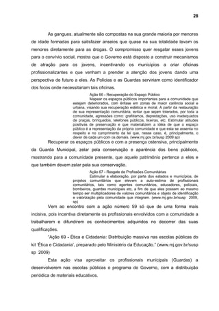 28



        As gangues. atualmente são compostas na sua grande maioria por menores
de idade formadas para satisfazer anseios que quase na sua totalidade levam os
menores diretamente para as drogas. O compromisso quer resgatar esses jovens
para o convívio social, mostra que o Governo está disposto a construir mecanismos
de atração para os jovens, incentivando os municípios a criar oficinas
profissionalizantes e que venham a prender a atenção dos jovens dando uma
perspectiva de futuro a eles. As Policias e as Guardas serviriam como identificador
dos focos onde necessitariam tais oficinas.
                               Ação 66 - Recuperação do Espaço Público
                               Mapear os espaços públicos importantes para a comunidade que
                     estejam deteriorados, com ênfase em zonas de maior carência social e
                     urbana, visando sua recuperação estética e moral. A partir da restauração
                     de sua representação comunitária, evitar que sejam tolerados, por toda a
                     comunidade, agressões como: grafitismos, depredações, uso inadequados
                     de praças, brinquedos, telefones públicos, lixeiras, etc. Estimular atitudes
                     positivas de preservação e que materializem a idéia de que o espaço
                     público é a representação da própria comunidade e que esta se assenta no
                     respeito e no cumprimento da lei que, nesse caso, é, principalmente, o
                     dever de cada um com os demais. (www.mj.gov.br/susp 2009 sp)
        Recuperar os espaços públicos e com a presença ostensiva, principalmente
da Guarda Municipal, zelar pela conservação e aparência dos bens públicos,
mostrando para a comunidade presente, que aquele patrimônio pertence a eles e
que também devem zelar pela sua conservação.
                               Ação 67 - Resgate de Profissões Comunitárias
                               Estimular a elaboração, por parte dos estados e municípios, de
                     projetos comunitários que elevem a auto-estima de profissionais
                     comunitários, tais como agentes comunitários, educadores, policiais,
                     bombeiros, guardas municipais etc, a fim de que eles possam ao mesmo
                     tempo ser multiplicadores de valores comunitários e objeto de identificação
                     e valorização pela comunidade que integram. (www.mj.gov.br/susp 2009,
                     sp)
        Vem ao encontro com a ação número 59 só que de uma forma mais
incisiva, pois incentiva diretamente os profissionais envolvidos com a comunidade a
trabalharem e difundirem os conhecimentos adquiridos no decorrer das suas
qualificações.
        “Ação 69 - Ética e Cidadania: Distribuição massiva nas escolas públicas do
kit „Ética e Cidadania‟, preparado pelo Ministério da Educação.” (www.mj.gov.br/susp
sp 2009)
        Esta ação visa aproveitar os profissionais municipais (Guardas) a
desenvolverem nas escolas públicas o programa do Governo, com a distribuição
periódica de materiais educativos.
 