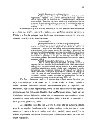 29


                              Ação 81 - Escola na prevenção da violência
                              Ampliar o projeto Paz na Escola do Ministério da Justiça, incluir
                    no programa TV Escola o tema Violência e Direitos Humanos e incentivar,
                    junto a organizações da sociedade civil, o desenvolvimento de projetos
                    voltados para a juventude, de cunho educacional e direcionados para a
                    prevenção da violência, especialmente em áreas de periferia urbanas e que
                    apresentam aguda situação de carência e exclusão. (www.mj.gov.br/susp
                    2009, sp)
        O incentivo ao qual a ação se refere deve ser feito com palestras educativas
periódicas, que englobe realmente o cotidiano das periferias, devendo aproximar o
Policial e o Guarda cada vez mais dos jovens, para que os mesmos, tenham uma
visão de um amigo e não de um repressor.
                              Compromisso Nº12
                              Capacitação Profissional e Re-aparelhamento das Polícias
                              A qualificação e a valorização do profissional de segurança
                    pública são pilares de qualquer programa consistente de redução da
                    criminalidade. A evolução do crime exige constante aperfeiçoamento dos
                    equipamentos e conhecimentos policiais. Por outro lado, o policial deve ser
                    permanentemente capacitado para servir sua comunidade. É hoje consenso
                    em todo o mundo que a eficiência da polícia está diretamente ligada a sua
                    proximidade da população e ao grau de confiança alcançado junto à
                    comunidade. Será esta a ênfase dos programas de capacitação na área de
                    segurança pública.
                              Ação 93 - Criação do Fundo Nacional de Segurança Pública
                              Criar, no âmbito do Governo Federal, um Fundo Nacional de
                    Segurança Pública destinado a apoiar financeiramente o re-aparelhamento,
                    reestruturação e qualificação das polícias estaduais e as ações previstas
                    neste Plano, especialmente aquelas voltadas para a implantação de polícias
                    comunitárias, seu intercâmbio nacional e internacional com polícias e
                    líderes comunitários, delegacias especializadas, sistemas de produção e
                    coleta de dados, núcleos de combate à impunidade, investigações de
                    homicídios, chacinas, missões especiais de patrulhamento integrado e
                    estratégias comunitárias. (www.mj.gov.br/susp 2009, sp)
        Por fim, o legislador mostra a intenção de modificar toda a logística dos
órgãos de segurança. Como uma forma de incentivo indireto, o Governo começa a
injetar recursos financeiros voltados exclusivamente para a Segurança dos
Municípios, seja na área de prevenção, como na área de capacitação dos agentes,
reestruturação das Delegacias, Quartéis, Guardas Municipais, carros novos para as
instituições, coletes balísticos, rádios inter-comunicadores, computadores, armas
não-letais e cursos a distância disponibilizados a todos os agentes de segurança do
País. (www.mj.gov.br/susp, 2009)
        As propostas sugeridas pelo Governo Federal, são de suma importância
perante os cidadãos brasileiros, pois no atual contexto social em que vivemos
podemos começar a ter uma postura mais ativa, exigindo assim, que todos os
direitos e garantias individuais mantidos pela Constituição Federal de 1988 não
sejam esquecidos.
 