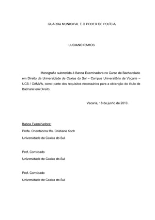 GUARDA MUNICIPAL E O PODER DE POLÍCIA




                                LUCIANO RAMOS




             Monografia submetida à Banca Examinadora no Curso de Bacharelado
em Direito da Universidade de Caxias do Sul – Campus Universitário de Vacaria –
UCS / CAMVA, como parte dos requisitos necessários para a obtenção do título de
Bacharel em Direito.



                                           Vacaria, 18 de junho de 2010.




Banca Examinadora:

Profa. Orientadora Ms. Cristiane Koch

Universidade de Caxias do Sul



Prof. Convidado

Universidade de Caxias do Sul



Prof. Convidado

Universidade de Caxias do Sul
 
