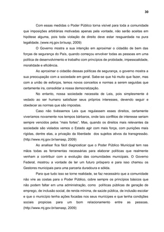 30



          Com essas medidas o Poder Público torna visível para toda a comunidade
que imposições arbitrárias motivadas apenas pela vontade, não serão aceitas em
hipótese alguma, pois toda violação de direito deve estar resguardada na pura
legalidade. (www.mj.gov.br/susp, 2009)
          O Governo mostra a sua intenção em aproximar o cidadão de bem das
forças de segurança do País, quando começou envolver todas as pessoas em uma
política de desenvolvimento e trabalho com princípios de probidade, impessoalidade,
moralidade e eficiência.
          Ao aproximar o cidadão dessas políticas de segurança, o governo mostra a
sua preocupação com a sociedade em geral. Sabe-se que há muito que fazer, mas
com a união de esforços, temos novos conceitos e normas a serem seguidas que
certamente ira, consolidar a nossa democratização.
          No entanto, nossa sociedade necessita de Leis, pois simplesmente é
vedado ao ser humano satisfazer seus próprios interesses, devendo seguir e
obedecer as normas que são impostas.
          Caso não tivéssemos Leis que regulassem esses direitos, certamente
viveríamos novamente nos tempos bárbaros, onde tais conflitos de interesse seriam
sempre vencidos pelos “mais fortes”. Mas, quando os direitos mais relevantes da
sociedade são violados vemos o Estado agir com mais força, com punições mais
rígidas, dentre elas, a privação da liberdade dos sujeitos ativos da transgressão.
(http://www.mj.gov.br/senasp, 2009)
          Ao analisar fica fácil diagnosticar que o Poder Público Municipal tem nas
mãos todas as ferramentas necessárias para elaborar políticas que realmente
venham a contribuir com a evolução das comunidades municipais. O Governo
Federal, mostrou a vontade de ter um futuro próspero e para isso chamou os
Gestores municipais para uma parceria duradoura e sólida.
          Para que tudo isso se torne realidade, se faz necessário que a comunidade
não vire as costas para o Poder Público, cobre sempre os princípios básicos que
não podem faltar em uma administração, como políticas públicas de geração de
emprego, de inclusão social, de renda mínima, de saúde pública, de inclusão escolar
e que o município tenha ações focadas nos seus munícipes e que tenha condições
sociais    propicias   para   um      bom   relacionamento   entre   as   pessoas.
(http://www.mj.gov.br/senasp, 2009)
 