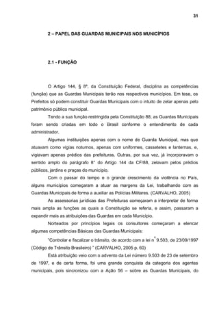 31



        2 – PAPEL DAS GUARDAS MUNICIPAIS NOS MUNICÍPIOS




        2.1 - FUNÇÃO




        O Artigo 144, § 8º, da Constituição Federal, disciplina as competências
(função) que as Guardas Municipais terão nos respectivos municípios. Em tese, os
Prefeitos só podem constituir Guardas Municipais com o intuito de zelar apenas pelo
patrimônio público municipal.
        Tendo a sua função restringida pela Constituição 88, as Guardas Municipais
foram sendo criadas em todo o Brasil conforme o entendimento de cada
administrador.
        Algumas instituições apenas com o nome de Guarda Municipal, mas que
atuavam como vigias noturnos, apenas com uniformes, cassetetes e lanternas, e,
vigiavam apenas prédios das prefeituras. Outras, por sua vez, já incorporavam o
sentido amplo do parágrafo 8° do Artigo 144 da CF/88, zelavam pelos prédios
públicos, jardins e praças do município.
        Com o passar do tempo e o grande crescimento da violência no País,
alguns municípios começaram a atuar as margens da Lei, trabalhando com as
Guardas Municipais de forma a auxiliar as Polícias Militares. (CARVALHO, 2005)
        As assessorias jurídicas das Prefeituras começaram a interpretar de forma
mais ampla as funções as quais a Constituição se referia, e assim, passaram a
expandir mais as atribuições das Guardas em cada Município.
        Norteados por princípios legais os consultores começaram a elencar
algumas competências Básicas das Guardas Municipais:
                                                               o
        ”Controlar e fiscalizar o trânsito, de acordo com a lei n 9.503, de 23/09/1997
(Código de Trânsito Brasileiro) ” (CARVALHO, 2005 p. 60)
        Está atribuição veio com o advento da Lei número 9.503 de 23 de setembro
de 1997, e de certa forma, foi uma grande conquista da categoria dos agentes
municipais, pois sincronizou com a Ação 56 – sobre as Guardas Municipais, do
 