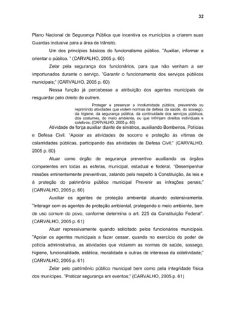 32



Plano Nacional de Segurança Pública que incentiva os municípios a criarem suas
Guardas inclusive para a área de trânsito.
        Um dos princípios básicos do funcionalismo público. ”Auxiliar, informar e
orientar o público. ” (CARVALHO, 2005 p. 60)
        Zelar pela segurança dos funcionários, para que não venham a ser
importunados durante o serviço. ”Garantir o funcionamento dos serviços públicos
municipais;” (CARVALHO, 2005 p. 60)
        Nessa função já percebesse a atribuição dos agentes municipais de
resguardar pelo direito de outrem.
                                Proteger e preservar a incolumidade pública, prevenindo ou
                     reprimindo atividades que violem normas de defesa da saúde, do sossego,
                     da higiene, da segurança pública, da continuidade dos serviços públicos,
                     dos costumes, do meio ambiente, ou que infrinjam direitos individuais e
                     coletivos; (CARVALHO, 2005 p. 60)
        Atividade de força auxiliar diante de sinistros, auxiliando Bombeiros, Polícias
e Defesa Civil. ”Apoiar as atividades de socorro e proteção às vítimas de
calamidades públicas, participando das atividades de Defesa Civil;” (CARVALHO,
2005 p. 60)
        Atuar como órgão de segurança preventivo auxiliando os órgãos
competentes em todas as esferas, municipal, estadual e federal. ”Desempenhar
missões eminentemente preventivas, zelando pelo respeito à Constituição, às leis e
à proteção do patrimônio público municipal Prevenir as infrações penais;”
(CARVALHO, 2005 p. 60)
        Auxiliar os agentes de proteção ambiental atuando ostensivamente.
”Interagir com os agentes de proteção ambiental, protegendo o meio ambiente, bem
de uso comum do povo, conforme determina o art. 225 da Constituição Federal”.
(CARVALHO, 2005 p. 61)
        Atuar repressivamente quando solicitado pelos funcionários municipais.
”Apoiar os agentes municipais a fazer cessar, quando no exercício do poder de
polícia administrativa, as atividades que violarem as normas de saúde, sossego,
higiene, funcionalidade, estética, moralidade e outras de interesse da coletividade;”
(CARVALHO, 2005 p. 61)
        Zelar pelo patrimônio público municipal bem como pela integridade física
dos munícipes. ”Praticar segurança em eventos;” (CARVALHO, 2005 p. 61)
 