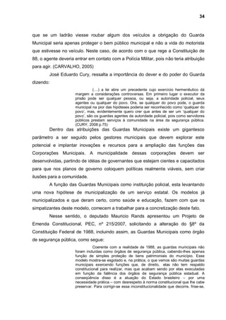 34



que se um ladrão viesse roubar algum dos veículos a obrigação do Guarda
Municipal seria apenas proteger o bem público municipal e não a vida do motorista
que estivesse no veículo. Neste caso, de acordo com o que rege a Constituição de
88, o agente deveria entrar em contato com a Polícia Militar, pois não teria atribuição
para agir. (CARVALHO, 2005)
        José Eduardo Cury, ressalta a importância do dever e do poder do Guarda
dizendo:
                               (....) a lei abre um precedente cujo exercício hermenêutico dá
                     margem a considerações controversas. Em primeiro lugar o executor da
                     prisão pode ser qualquer pessoa, ou seja, a autoridade policial, seus
                     agentes ou qualquer do povo. Ora, se qualquer do povo pode, o guarda
                     municipal na pior das hipóteses poderia ser reconhecido como „qualquer do
                     povo‟, mas, evidentemente quero crer que antes de ser um „qualquer do
                     povo‟, são os guardas agentes da autoridade policial, pois como servidores
                     públicos prestam serviços à comunidade na área da segurança pública.
                     (CURY, 2008 p.75)
        Dentro das atribuições das Guardas Municipais existe um gigantesco
parâmetro a ser seguido pelos gestores municipais que devem explorar este
potencial e implantar inovações e recursos para a ampliação das funções das
Corporações Municipais. A municipalidade dessas corporações devem ser
desenvolvidas, partindo de idéias de governantes que estejam cientes e capacitados
para que nos planos de governo coloquem políticas realmente viáveis, sem criar
ilusões para a comunidade.
        A função das Guardas Municipais como instituição policial, esta levantando
uma nova hipótese de municipalização de um serviço estatal. Os modelos já
municipalizados e que deram certo, como saúde e educação, fazem com que os
simpatizantes deste modelo, comecem a trabalhar para a concretização deste fato.
        Nesse sentido, o deputado Mauricio Rands apresentou um Projeto de
Emenda Constitucional, PEC, nº 215/2007, solicitando a alteração do §8º da
Constituição Federal de 1988, incluindo assim, as Guardas Municipais como órgão
de segurança pública, como segue:
                                Coerente com a realidade de 1988, as guardas municipais não
                     foram incluídas como órgãos de segurança pública, cabendo-lhes apenas
                     função de simples proteção de bens patrimoniais do município. Esse
                     modelo mostra-se esgotado e, na prática, o que vemos são muitas guardas
                     municipais exercendo funções que, de direito, elas não tem respaldo
                     constitucional para realizar, mas que acabam sendo por elas executadas
                     em função da falência dos órgãos de segurança pública estadual. A
                     conseqüência disso é a atuação do Estado brasileiro – por uma
                     necessidade prática – com desrespeito à norma constitucional que lhe cabe
                     preservar. Para corrigir-se essa inconstitucionalidade que decorre, frise-se,
 