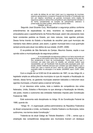 35


                     em razão da defesa de um bem maior que é a segurança do munícipe,
                     estamos apresentando a presente Proposta de Emenda à Constituição que
                     tem por objetivo reconhecer as guardas municipais como órgãos de
                     segurança pública e atribuir-lhes competência para desempenhar também e
                     de forma complementar as funções de policiamento ostensivo e
                     preservação da ordem pública, atribuídas à polícia militar.
                              (RANDS, 2010, sp)
         Segundo José Eduardo Cury, Municipalizar a segurança pública conforme
entendimentos de especialistas na área, reverteria os impostos gerados e
arrecadados para o aparelhamento da Polícia Municipal, assim não precisando mais
fazer constantes pedidos ao Estado, por mais viaturas, mais agentes policiais.
Dessa forma tirando do Estado a faculdade de escolher para qual município ele
mandaria mais efetivo policial, pois assim, o gestor municipal teria a sua guarnição
sempre pronta para atuar nos delitos da sua cidade. (CURY, 2008)
        O ex-prefeito de São Bernardo do Campo, Mauricio Soares, expõe a sua
opinião sobre a municipalização da segurança pública:
                               A municipalização da segurança pública é um tema recorrente em
                     quase todas as discussões sobre essa matéria. Vou adiantar minha opinião.
                     Sou amplamente a favor da municipalização. Tenho certeza de que o
                     município, por estar mais perto do cidadão, por entender melhor suas
                     necessidades, por ser fiscalizado mais de perto pela população pode, sem
                     dúvida, prestar melhores serviços que o Estado que está distante e que a
                     União que, para a maioria do povo, está em outro planeta. Os melhores
                     exemplos estão na educação e na saúde. (SOARES, apud, CURY, 2008,
                     p.78)
        Com a criação da Lei 9.503 de 23 de setembro de 1997, no seu Artigo 24, o
legislador amplia as atribuições dos municípios no que diz respeito a fiscalização do
trânsito, dessa forma, os gestores municipais estariam balizados a instruírem seus
agentes municipais, a ficarem aptos a exercer tal função.
        A Lei descreve entre outras, toda a matéria de competência dos entes
federados, União, Estados e Municípios no que abrange a fiscalização de trânsito,
isto posto, mostra a autonomia das entidades federadas imposta pela Constituição
Federal de 1988.
        Está autonomia está disciplinada no Artigo 18 da Constituição Federal de
1988, quando diz:
         “Artigo 18 - A organização político-administrativa da República Federativa
do Brasil compreende a União, os Estados, o Distrito Federal e os Municípios, todos
autônomos, nos termos desta Constituição.”
        Tratando-se do atual Código de Trânsito Brasileiro – CTB -, vemos que a
ampliação das competências designadas aos municípios tiveram um destaque
 