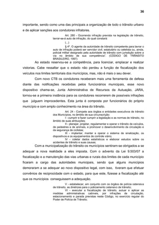 36



importante, sendo como uma das principais a organização de todo o trânsito urbano
e de aplicar sanções aos condutores infratores.
                                Art. 280 - Ocorrendo infração prevista na legislação de trânsito,
                     lavrar-se-á auto de infração, do qual constará:
                               (...)
                                § 4º. O agente da autoridade de trânsito competente para lavrar o
                     auto de infração poderá ser servidor civil, estatutário ou celetista ou, ainda,
                     policial militar designado pela autoridade de trânsito com jurisdição sobre a
                     via no âmbito de sua competência”. (CÓDIGO DE TRÂNSITO
                     BRASILEIRO, 1997)
        Ao estado reservou-se a competência, para licenciar, emplacar e realizar
vistorias. Cabe ressaltar que o estado não perdeu a função de fiscalização dos
veículos nos limites territoriais dos municípios, mas, não é mais o seu dever.
        Com novo CTB os condutores receberam mais uma ferramenta de defesa
diante das notificações recebidas pelos funcionários municipais, esse novo
dispositivo chama-se, Junta Administrativa de Recursos da Autuação, JARA,
tornou-se a primeira instância para os condutores recorrerem de possíveis infrações
que   julguem improcedentes. Esta junta é composta por funcionários do próprio
município e com amplo conhecimento na área do trânsito.
                                Art. 24 - Compete aos órgãos e entidades executivos de trânsito
                     dos Municípios, no âmbito de sua circunscrição:
                                I - cumprir e fazer cumprir a legislação e as normas de trânsito, no
                     âmbito de suas atribuições;
                                II - planejar, projetar, regulamentar e operar o trânsito de veículos,
                     de pedestres e de animais, e promover o desenvolvimento da circulação e
                     da segurança de ciclistas;
                                III - implantar, manter e operar o sistema de sinalização, os
                     dispositivos e os equipamentos de controle viário;
                                IV - coletar dados estatísticos e elaborar estudos sobre os
                     acidentes de trânsito e suas causas;
        Com a municipalização do trânsito os municípios sentiram-se obrigados a se
adequar a nova realidade a eles imposta. Com o advento da Lei 9.503/07 a
fiscalização e a manutenção das vias urbanas e rurais dos limites de cada município
ficaram a cargo das autoridades municipais, sendo que alguns municípios
demoraram a se adequar ao novo dispositivo legal, com isso, tiveram que efetuar
convênios de reciprocidade com o estado, para que este, fizesse a fiscalização até
que os municípios conseguissem a adequação.
                                V - estabelecer, em conjunto com os órgãos de polícia ostensiva
                     de trânsito, as diretrizes para o policiamento ostensivo de trânsito;
                                VI - executar a fiscalização de trânsito, autuar e aplicar as
                     medidas administrativas cabíveis, por infrações de circulação,
                     estacionamento e parada previstas neste Código, no exercício regular do
                     Poder de Polícia de Trânsito;
 