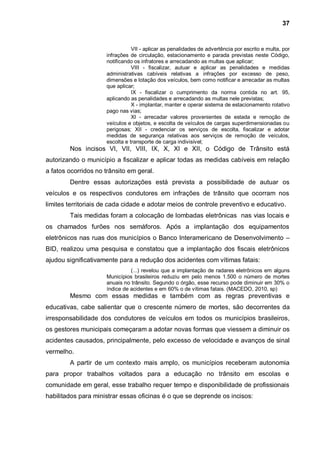 37


                                VII - aplicar as penalidades de advertência por escrito e multa, por
                     infrações de circulação, estacionamento e parada previstas neste Código,
                     notificando os infratores e arrecadando as multas que aplicar;
                                VIII - fiscalizar, autuar e aplicar as penalidades e medidas
                     administrativas cabíveis relativas a infrações por excesso de peso,
                     dimensões e lotação dos veículos, bem como notificar e arrecadar as multas
                     que aplicar;
                                IX - fiscalizar o cumprimento da norma contida no art. 95,
                     aplicando as penalidades e arrecadando as multas nele previstas;
                                X - implantar, manter e operar sistema de estacionamento rotativo
                     pago nas vias;
                                XI - arrecadar valores provenientes de estada e remoção de
                     veículos e objetos, e escolta de veículos de cargas superdimensionadas ou
                     perigosas; XII - credenciar os serviços de escolta, fiscalizar e adotar
                     medidas de segurança relativas aos serviços de remoção de veículos,
                     escolta e transporte de carga indivisível;
        Nos incisos VI, VII, VIII, IX, X, XI e XII, o Código de Trânsito está
autorizando o município a fiscalizar e aplicar todas as medidas cabíveis em relação
a fatos ocorridos no trânsito em geral.
        Dentre essas autorizações está prevista a possibilidade de autuar os
veículos e os respectivos condutores em infrações de trânsito que ocorram nos
limites territoriais de cada cidade e adotar meios de controle preventivo e educativo.
        Tais medidas foram a colocação de lombadas eletrônicas nas vias locais e
os chamados furões nos semáforos. Após a implantação dos equipamentos
eletrônicos nas ruas dos municípios o Banco Interamericano de Desenvolvimento –
BID, realizou uma pesquisa e constatou que a implantação dos fiscais eletrônicos
ajudou significativamente para a redução dos acidentes com vítimas fatais:
                               (...) revelou que a implantação de radares eletrônicos em alguns
                     Municípios brasileiros reduziu em pelo menos 1.500 o número de mortes
                     anuais no trânsito. Segundo o órgão, esse recurso pode diminuir em 30% o
                     índice de acidentes e em 60% o de vítimas fatais. (MACEDO, 2010, sp)
        Mesmo com essas medidas e também com as regras preventivas e
educativas, cabe salientar que o crescente número de mortes, são decorrentes da
irresponsabilidade dos condutores de veículos em todos os municípios brasileiros,
os gestores municipais começaram a adotar novas formas que viessem a diminuir os
acidentes causados, principalmente, pelo excesso de velocidade e avanços de sinal
vermelho.
        A partir de um contexto mais amplo, os municípios receberam autonomia
para propor trabalhos voltados para a educação no trânsito em escolas e
comunidade em geral, esse trabalho requer tempo e disponibilidade de profissionais
habilitados para ministrar essas oficinas é o que se deprende os incisos:
 
