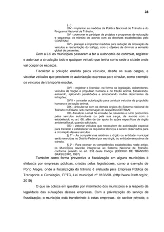 38


                               (...)
                               XIV - implantar as medidas da Política Nacional de Trânsito e do
                     Programa Nacional de Trânsito;
                               XV - promover e participar de projetos e programas de educação
                     e segurança de trânsito de acordo com as diretrizes estabelecidas pelo
                     CONTRAN;
                               XVI - planejar e implantar medidas para redução da circulação de
                     veículos e reorientação do tráfego, com o objetivo de diminuir a emissão
                     global de poluentes;
        Com a Lei os municípios passaram a ter a autonomia de controlar, registrar
e autorizar a circulação todo e qualquer veículo que tenha como sede a cidade onde
vai ocupar os espaços.
        Fiscalizar a poluição emitida pelos veículos, desde as suas cargas, e
vistoriar veículos que precisem de autorização expressa para circular, como exemplo
os veículos de transporte escolar.
                                XVII - registrar e licenciar, na forma da legislação, ciclomotores,
                     veículos de tração e propulsão humana e de tração animal, fiscalizando,
                     autuando, aplicando penalidades e arrecadando multas decorrentes de
                     infrações;
                                XVIII - conceder autorização para conduzir veículos de propulsão
                     humana e de tração animal;
                                XIX - articular-se com os demais órgãos do Sistema Nacional de
                     Trânsito no Estado, sob coordenação do respectivo CETRAN;
                                XX - fiscalizar o nível de emissão de poluentes e ruído produzidos
                     pelos veículos automotores ou pela sua carga, de acordo com o
                     estabelecido no art. 66, além de dar apoio às ações específicas de órgão
                     ambiental local, quando solicitado;
                                XXI - vistoriar veículos que necessitem de autorização especial
                     para transitar e estabelecer os requisitos técnicos a serem observados para
                     a circulação desses veículos.
                                § 1º - As competências relativas a órgão ou entidade municipal
                     serão exercidas no Distrito Federal por seu órgão ou entidade executivos de
                     trânsito.
                                § 2º - Para exercer as competências estabelecidas neste artigo,
                     os Municípios deverão integrar-se ao Sistema Nacional de Trânsito,
                     conforme previsto no art. 333 deste Código. (CÓDIGO DE TRÂNSITO
                     BRASILEIRO, 1997)
        Também como forma preventiva a fiscalização em alguns municípios é
efetuada por empresas públicas, criadas pelos legisladores, como a exemplo de
Porto Alegre, onde a fiscalização do trânsito é efetuada pela Empresa Pública de
Transporte e Circulação, EPTC, Lei municipal nº 8133/98. (http://www.fesdt.org.br,
2010)
        O que se coloca em questão por intermédio dos municípios é a respeito da
legalidade das autuações dessas empresas. Com a privatização do serviço de
fiscalização, o município está transferindo à estas empresas, de caráter privado, o
 