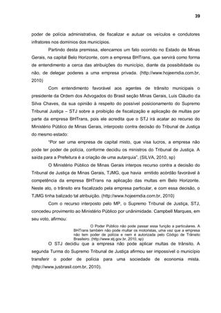 39



poder de polícia administrativa, de fiscalizar e autuar os veículos e condutores
infratores nos domínios dos municípios.
         Partindo desta premissa, elencamos um fato ocorrido no Estado de Minas
Gerais, na capital Belo Horizonte, com a empresa BHTrans, que servirá como forma
de entendimento a cerca das atribuições do município, diante da possibilidade ou
não, de delegar poderes a uma empresa privada. (http://www.hojeemdia.com.br,
2010)
         Com entendimento favorável aos agentes de trânsito municipais o
presidente da Ordem dos Advogados do Brasil seção Minas Gerais, Luis Cláudio da
Silva Chaves, da sua opinião à respeito do possível posicionamento do Supremo
Tribunal Justiça – STJ sobre a proibição de fiscalização e aplicação de multas por
parte da empresa BHTrans, pois ele acredita que o STJ irá acatar ao recurso do
Ministério Público de Minas Gerais, interposto contra decisão do Tribunal de Justiça
do mesmo estado:
         “Por ser uma empresa de capital misto, que visa lucros, a empresa não
pode ter poder de polícia, conforme decidiu os ministros do Tribunal de Justiça. A
saída para a Prefeitura é a criação de uma autarquia”. (SILVA, 2010, sp)
         O Ministério Público de Minas Gerais interpos recurso contra a decisão do
Tribunal de Justiça de Minas Gerais, TJMG, que havia emitido acórdão favorável à
competência da empresa BHTrans na aplicação das multas em Belo Horizonte.
Neste ato, o trânsito era fiscalizado pela empresa particular, e com essa decisão, o
TJMG tinha balizado tal atribuição. (http://www.hojeemdia.com.br, 2010)
         Com o recurso interposto pelo MP, o Supremo Tribunal de Justiça, STJ,
concedeu provimento ao Ministério Público por unânimidade. Campbell Marques, em
seu voto, afirmou:
                                    O Poder Público não pode passar essa função a particulares. A
                         BHTrans também não pode multar os motoristas, uma vez que a empresa
                         não tem poder de polícia e nem é autorizada pelo Código de Trânsito
                         Brasileiro. (http://www.stj.gov.br, 2010, sp)
         O STJ decidiu que a empresa não pode aplicar multas de trânsito. A
segunda Turma do Supremo Tribunal de Justiça afirmou ser impossível o município
transferir   o   poder    de    polícia   para   uma    sociedade      de   economia      mista.
(http://www.jusbrasil.com.br, 2010).
 