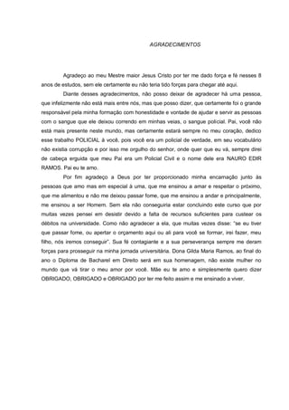 4



                                             AGRADECIMENTOS




         Agradeço ao meu Mestre maior Jesus Cristo por ter me dado força e fé nesses 8
anos de estudos, sem ele certamente eu não teria tido forças para chegar até aqui.
         Diante desses agradecimentos, não posso deixar de agradecer há uma pessoa,
que infelizmente não está mais entre nós, mas que posso dizer, que certamente foi o grande
responsável pela minha formação com honestidade e vontade de ajudar e servir as pessoas
com o sangue que ele deixou correndo em minhas veias, o sangue policial. Pai, você não
está mais presente neste mundo, mas certamente estará sempre no meu coração, dedico
esse trabalho POLICIAL à você, pois você era um policial de verdade, em seu vocabulário
não existia corrupção e por isso me orgulho do senhor, onde quer que eu vá, sempre direi
de cabeça erguida que meu Pai era um Policial Civil e o nome dele era NAURO EDIR
RAMOS. Pai eu te amo.
         Por fim agradeço a Deus por ter proporcionado minha encarnação junto às
pessoas que amo mas em especial à uma, que me ensinou a amar e respeitar o próximo,
que me alimentou e não me deixou passar fome, que me ensinou a andar e principalmente,
me ensinou a ser Homem. Sem ela não conseguiria estar concluindo este curso que por
muitas vezes pensei em desistir devido a falta de recursos suficientes para custear os
débitos na universidade. Como não agradecer a ela, que muitas vezes disse: “se eu tiver
que passar fome, ou apertar o orçamento aqui ou ali para você se formar, irei fazer, meu
filho, nós iremos conseguir”. Sua fé contagiante e a sua perseverança sempre me deram
forças para prosseguir na minha jornada universitária. Dona Gilda Maria Ramos, ao final do
ano o Diploma de Bacharel em Direito será em sua homenagem, não existe mulher no
mundo que vá tirar o meu amor por você. Mãe eu te amo e simplesmente quero dizer
OBRIGADO, OBRIGADO e OBRIGADO por ter me feito assim e me ensinado a viver.
 
