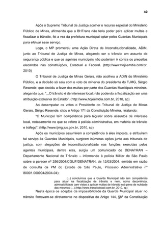 40



        Após o Supremo Tribunal de Justiça acolher o recurso especial do Ministério
Público de Minas, afirmando que a BHTrans não teria poder para aplicar multas e
fiscalizar o trânsito, foi a vez da prefeitura municipal optar pelos Guardas Municipais
para efetuar esse serviço.
        Logo, o MP promoveu uma Ação Direta de Inconstitucionalidade, ADIN,
junto ao Tribunal de Justiça de Minas, alegando ser o trânsito um assunto de
segurança pública e que os agentes municipais não poderiam ir contra os preceitos
elecandos nas constituições, Estadual e Federal. (http://www.hojeemdia.com.br,
2010)
        O Tribunal de Justiça de Minas Gerais, não acolheu a ADIN do Ministério
Público, e a decisão só saiu com o voto de minerva do presidente do TJMG, Sérgio
Resende, que decidiu a favor das multas por parte dos Guardas Municipais mineiros,
alegando que: “...O trânsito é de interesse local, não podendo a fiscalização ser uma
atribuição exclusiva do Estado”. (http://www.hojeemdia.com.br, 2010, sp)
        Ao desempatar os votos o Presidente do Tribunal de Justiça de Minas
Gerais, Sérgio Resende, citou o Artigo 171 da Constituição Mineira, relatando:
        “O Município tem competência para legislar sobre assuntos de interesse
local, notadamente no que se refere à polícia administrativa, em matéria de trânsito
e tráfego". (http://www.tjmg.jus.gov.br, 2010, sp)
        Após os municípios assumirem a competência à eles imposta, e atribuírem
tal serviço às Guardas Municipais, surgiram inúmeras ações junto aos tribunais de
justiça, com alegações de inconstitucionalidade nas funções exercidas pelos
agentes municipais, dentre elas, surgiu um comunicado do DENATRAN –
Departamento Nacional de Trânsito – informando à polícia Militar de São Paulo
sobre o parecer nº 256/2004/CGIJF/DENATRAN, de 12/03/2004, emitido em razão
de consulta da PM do Estado de São Paulo, Processo Administrativo nº
80001.000904/2004-04):
                                 (...) concluímos que a Guarda Municipal não tem competência
                      para atuar na fiscalização de trânsito e nem, como decorrência,
                      admissibilidade com vistas a aplicar multas de trânsito sob pena de nulidade
                      das mesmas (...) (http://www.transitobrasil.com.br, 2010, sp)
        Nesta época os adeptos da impossibilidade da Guarda Municipal atuar no
trânsito firmavam-se diretamente no dispositivo do Artigo 144, §8º da Constituição
 