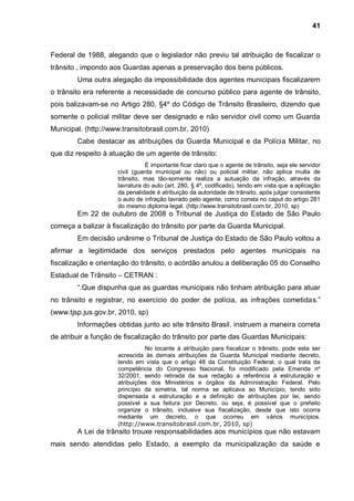 41



Federal de 1988, alegando que o legislador não previu tal atribuição de fiscalizar o
trânsito , impondo aos Guardas apenas a preservação dos bens públicos.
        Uma outra alegação da impossibilidade dos agentes municipais fiscalizarem
o trânsito era referente a necessidade de concurso público para agente de trânsito,
pois balizavam-se no Artigo 280, §4º do Código de Trânsito Brasileiro, dizendo que
somente o policial militar deve ser designado e não servidor civil como um Guarda
Municipal. (http://www.transitobrasil.com.br, 2010)
        Cabe destacar as atribuições da Guarda Municipal e da Polícia Militar, no
que diz respeito à atuação de um agente de trânsito:
                                É importante ficar claro que o agente de trânsito, seja ele servidor
                     civil (guarda municipal ou não) ou policial militar, não aplica multa de
                     trânsito, mas tão-somente realiza a autuação da infração, através da
                     lavratura do auto (art. 280, § 4º, codificado), tendo em vista que a aplicação
                     da penalidade é atribuição da autoridade de trânsito, após julgar consistente
                     o auto de infração lavrado pelo agente, como consta no caput do artigo 281
                     do mesmo diploma legal. (http://www.transitobrasil.com.br, 2010, sp)
        Em 22 de outubro de 2008 o Tribunal de Justiça do Estado de São Paulo
começa a balizar à fiscalização do trânsito por parte da Guarda Municipal.
        Em decisão unânime o Tribunal de Justiça do Estado de São Paulo voltou a
afirmar a legitimidade dos serviços prestados pelo agentes municipais na
fiscalização e orientação do trânsito, o acórdão anulou a deliberação 05 do Conselho
Estadual de Trânsito – CETRAN :
        “.Que dispunha que as guardas municipais não tinham atribuição para atuar
no trânsito e registrar, no exercício do poder de polícia, as infrações cometidas.”
(www.tjsp.jus.gov.br, 2010, sp)
        Informações obtidas junto ao site trânsito Brasil, instruem a maneira correta
de atribuir a função de fiscalização do trânsito por parte das Guardas Municipais:
                               No tocante à atribuição para fiscalizar o trânsito, pode esta ser
                     acrescida às demais atribuições da Guarda Municipal mediante decreto,
                     tendo em vista que o artigo 48 da Constituição Federal, o qual trata da
                     competência do Congresso Nacional, foi modificado pela Emenda nº
                     32/2001, sendo retirada da sua redação a referência à estruturação e
                     atribuições dos Ministérios e órgãos da Administração Federal. Pelo
                     princípio da simetria, tal norma se aplicava ao Município, tendo sido
                     dispensada a estruturação e a definição de atribuições por lei, sendo
                     possível a sua feitura por Decreto, ou seja, é possível que o prefeito
                     organize o trânsito, inclusive sua fiscalização, desde que isto ocorra
                     mediante um decreto, o que ocorreu em vários municípios.
                     (http://www.transitobrasil.com.br, 2010, sp)
        A Lei de trânsito trouxe responsabilidades aos municípios que não estavam
mais sendo atendidas pelo Estado, a exemplo da municipalização da saúde e
 