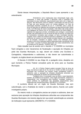 44



         Diante dessas interpretações, o Deputado Mauro Lopes apresenta o seu
entendimento:
                                 Entendemos como inadequada essa interpretação legal, pois,
                      certamente, o crime não escolhe o Município onde é praticado pela
                      quantidade de seus habitantes, argumentando para tanto com a lógica do
                      absurdo. Nos Municípios onde for vedada a autorização de porte de arma
                      de fogo aos seus guardas ocorre um curioso paradoxo, em face da
                      autorização expressa, constante da Lei nº. 7.102/1983, para o porte de
                      arma de fogo para os vigilantes das empresas de segurança privada. Desse
                      modo, num Município de menor população, onde talvez não exista sequer
                      uma delegacia da Polícia Civil ou um destacamento da Polícia Militar, os
                      vigilantes da segurança privada, contratados para proteger a propriedade
                      privada, são autorizados ao uso de armas de fogo em serviço, ao passo que
                      os funcionários nomeados para proteger os bens municipais (escolas,
                      hospitais, fórum, sedes dos poderes executivo e legislativo, etc.) têm que se
                      conformar em exercer as suas funções armados apenas com cassetetes.
                      Em tal situação, coexistem no espaço urbano uma instituição privada
                      armada e uma única instituição pública responsável pela manutenção da lei
                      e da ordem: a guarda municipal, desarmada. Em nosso entendimento, isso
                      se constitui em um absurdo. (LOPES, 2004, p3)
         Cabe ressaltar que de acordo com o decreto n° 5.123/2004 os municípios
ficam obrigados a criar mecanismos de fiscalização e apuração de infrações por
parte dos Guardas Municipais, ou seja, devem ser criados uma Ouvidoria e
Corregedoria, independentes e autônomas, e não devem ser subordinadas a
ninguém, os órgãos devem ser plenamente imparciais.
         O Decreto 5.123/2004 no seu Artigo 44, e parágrafo único, disciplina em
qual momento a Polícia Federal concederá porte de arma para as Guardas
Municipais:
                                Art. 44. A Polícia Federal poderá conceder Porte de Arma de
                      Fogo, nos termos no §3o do art. 6o, da Lei no 10.826, de 2003, às Guardas
                      Municipais dos municípios que tenham criado corregedoria própria e
                      autônoma, para a apuração de infrações disciplinares atribuídas aos
                      servidores integrantes do Quadro da Guarda Municipal.
                                Parágrafo único. A concessão a que se refere o caput dependerá,
                      também, da existência de Ouvidoria, como órgão permanente, autônomo e
                      independente, com competência para fiscalizar, investigar, auditorar e
                      propor políticas de qualificação das atividades desenvolvidas pelos
                      integrantes das Guardas Municipais. (DECRETO nº 5123/2004)
         A ouvidoria deverá ser um órgão da Guarda Municipal, mas sem
subordinação, com a finalidade de manter o controle externo, ficando com poder
investigatório próprio.
         Do mesmo modo a corregedoria precisa ser própria e autônoma, deve ser
exclusiva para apuração de infrações disciplinares atribuídas aos componentes das
Guardas Municipais e de maneira alguma tem que existir subordinação ao comando
da Instituição à qual representa. (DECRETO, nº 5.123/2004)
 