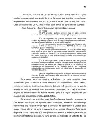 45



        O município, na figura da Guarda Municipal, ficou sendo considerado pelo
estatuto o responsável pelo porte de arma funcional dos agentes, dessa forma,
respondendo solidariamente pelo uso do armamento por parte do seu funcionário.
Cabe salientar que na Lei 10.826/03 existe duas formas de porte para os Guardas:
        - Porte Funcional. – Somente quando o agente está em serviço;
                                DO PORTE
                                Art. 6º É proibido o porte de arma de fogo em todo o território
                     nacional, salvo para os casos previstos em legislação própria e para:
                                (...)
                                III – os integrantes das guardas municipais das capitais dos
                     Estados e dos Municípios com mais de 500.000 (quinhentos mil) habitantes,
                     nas condições estabelecidas no regulamento desta Lei;
                                IV – os integrantes das guardas municipais dos Municípios com
                     mais de 50.000 (cinqüenta mil) e menos de 500.000 (quinhentos mil)
                     habitantes, quando em serviço;
                                § 1º As pessoas previstas nos incisos I, II, III, V e VI deste artigo
                     terão direito de portar arma de fogo fornecida pela respectiva corporação ou
                     instituição, mesmo fora de serviço, na forma do regulamento, aplicando-se
                     nos casos de armas de fogo de propriedade particular os dispositivos do
                     regulamento desta Lei.
                                (...)
                                § 3º A autorização para o porte de arma de fogo das guardas
                     municipais está condicionada à formação funcional de seus integrantes em
                     estabelecimentos de ensino de atividade policial e à existência de
                     mecanismos de fiscalização e de controle interno, nas condições
                     estabelecidas no regulamento desta Lei, observada a supervisão do
                     Ministério da Justiça.
                                (...)
                                § 6º Aos integrantes das guardas municipais dos Municípios que
                     integram regiões metropolitanas será autorizado porte de arma de fogo,
                     quando em serviço.
        Para portar arma em serviço, a Prefeitura de cada município deve
encaminhar junto a Polícia Federal convênio de reciprocidade entre ambos,
estipulando todas as diretrizes impostas pelo Estatuto do Desarmamento no que diz
respeito ao porte de arma de fogo dos agentes municipais. Tal convênio deve ser
dirigido ao Departamento da Polícia Federal, pois é o órgão responsável por
controlar toda a burocracia imposta pelo Estatuto.
        Para que o porte aos integrantes das Guardas seja deferido, os agentes da
GM devem passar por um rigoroso teste psicológico, ministrado por Psicólogo
credenciado pela Polícia Federal. Após a aprovação no psicotécnico o Guarda deve
passar por um intenso curso de emprego de armas letais e não-letais. Tratando-se
de pistola, o curso deverá ter 100 (cem) horas aula teóricas e a obrigação de efetuar
no mínimo 80 (oitenta) disparos. O curso deverá ser realizado em Estande de Tiro
 