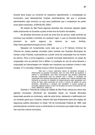 47



Guarda deve propor ao comando do respectivo departamento, a readaptação do
funcionário, para desempenhar funções administrativas, até que o processo
administrativo seja concluso ou que seus problemas que o empediram de portar
arma sejam resolvidos. (CARVALHO, 2005)
        No estado de São Paulo algumas decisões das comarcas daquela região
estão autorizando os Guardas a portar armas fora do horário de trabalho.
        As decisões favoraveis ao porte de arma fora do serviço, estão partindo da
premissa que bandido é bandido em qualquer lugar, e que os Guardas Municipais
precisam     se    sentir    seguros      ao      retornar     às     suas      famílias.
(http://www.guardasmunicipais.com.br, 2009)
        Baseado em fundamentos como este que a a 9ª Câmara Criminal do
Tribunal de Justiça paulista concedeu salvo conduto aos Guardas Municipais de
Campo Limpo Paulista, autorizando-os a portar arma da corporação fora do horário
de serviço. Para a turma julgadora, a guarda municipal desempenha um papel de
cooperação com as polícias Civil e Militar e a proibição do uso de arma deixaria a
corporação em desvantagem em relação aos marginais que praticam crimes à mão
armada. O TJ concedeu Habeas Corpus a favor da guarda municipal:
                                Não tem o menor cabimento deixar os bandidos armados e
                    desarmados os guardas municipais, sem um meio eficaz de ajudarem a
                    reprimir a criminalidade, pois está comprovado que prestam relevantes
                    serviços colaborando com as polícias civil e militar. A proibição da
                    corporação das Guardas Municipais de cidades com índices populacionais
                    inferiores ao previsto no Estatuto do Desarmamento estar equipadas com
                    armas de fogo, pode aumentar em muito o número de delitos em seus
                    territórios, tornando-os a atração dos bandidos‟ A justiça paulista já
                    concedeu Habeas Corpus a favor de Guardas de outros municípios de São
                    Paulo. (MIDOLLA, 2009, sp)
        Quando o Tribunal de Justiça do estado de São Paulo coloca-se a favor dos
agentes municipais, afirmando ser descabido deixar um Guarda Municipal
desarmado perante os criminosos, está de certa forma, balisando e reafirmando em
um contexto geral que o Guarda, embora não faça diretamente parte dos órgãos de
segurança pública elencados no Artigo 144 da Constituição Federal de 1988, está
periodicamente correndo riscos e enfrentando os criminosos que estão todos os dias
nas ruas dos nossos municípios.
 