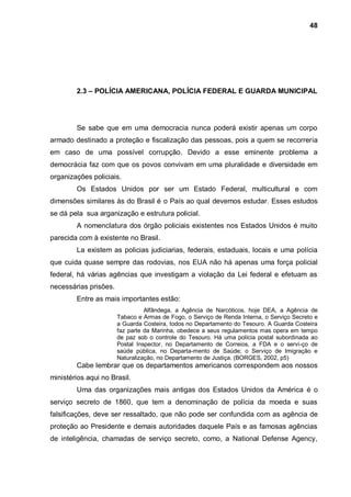 48




        2.3 – POLÍCIA AMERICANA, POLÍCIA FEDERAL E GUARDA MUNICIPAL




        Se sabe que em uma democracia nunca poderá existir apenas um corpo
armado destinado a proteção e fiscalização das pessoas, pois a quem se recorreria
em caso de uma possível corrupção. Devido a esse eminente problema a
democrácia faz com que os povos convivam em uma pluralidade e diversidade em
organizações policiais.
        Os Estados Unidos por ser um Estado Federal, multicultural e com
dimensões similares às do Brasil é o País ao qual devemos estudar. Esses estudos
se dá pela sua arganização e estrutura policial.
        A nomenclatura dos órgão policiais existentes nos Estados Unidos é muito
parecida com à existente no Brasil.
        La existem as policias judiciarias, federais, estaduais, locais e uma polícia
que cuida quase sempre das rodovias, nos EUA não há apenas uma força policial
federal, há várias agências que investigam a violação da Lei federal e efetuam as
necessárias prisões.
        Entre as mais importantes estão:
                                 Alfândega, a Agência de Narcóticos, hoje DEA, a Agência de
                       Tabaco e Armas de Fogo, o Serviço de Renda Interna, o Serviço Secreto e
                       a Guarda Costeira, todos no Departamento do Tesouro. A Guarda Costeira
                       faz parte da Marinha, obedece a seus regulamentos mas opera em tempo
                       de paz sob o controle do Tesouro. Há uma polícia postal subordinada ao
                       Postal Inspector, no Departamento de Correios, a FDA e o servi-ço de
                       saúde pública, no Departa-mento de Saúde; o Serviço de Imigração e
                       Naturalização, no Departamento de Justiça. (BORGES, 2002, p5)
        Cabe lembrar que os departamentos americanos correspondem aos nossos
ministérios aqui no Brasil.
        Uma das organizações mais antigas dos Estados Unidos da América é o
serviço secreto de 1860, que tem a denominação de polícia da moeda e suas
falsificações, deve ser ressaltado, que não pode ser confundida com as agência de
proteção ao Presidente e demais autoridades daquele País e as famosas agências
de inteligência, chamadas de serviço secreto, como, a National Defense Agency,
 