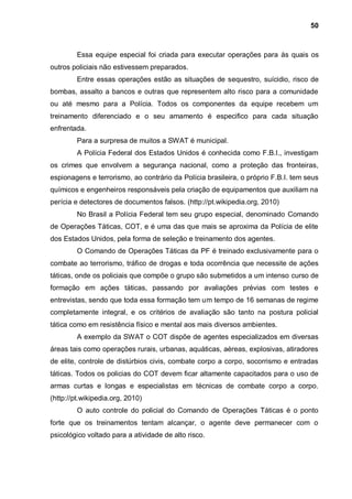 50



         Essa equipe especial foi criada para executar operações para às quais os
outros policiais não estivessem preparados.
         Entre essas operações estão as situações de sequestro, suícidio, risco de
bombas, assalto a bancos e outras que representem alto risco para a comunidade
ou até mesmo para a Polícia. Todos os componentes da equipe recebem um
treinamento diferenciado e o seu amamento é especifico para cada situação
enfrentada.
         Para a surpresa de muitos a SWAT é municipal.
         A Polícia Federal dos Estados Unidos é conhecida como F.B.I., investigam
os crimes que envolvem a segurança nacional, como a proteção das fronteiras,
espionagens e terrorismo, ao contrário da Polícia brasileira, o próprio F.B.I. tem seus
químicos e engenheiros responsáveis pela criação de equipamentos que auxiliam na
perícia e detectores de documentos falsos. (http://pt.wikipedia.org, 2010)
         No Brasil a Polícia Federal tem seu grupo especial, denominado Comando
de Operações Táticas, COT, e é uma das que mais se aproxima da Polícia de elite
dos Estados Unidos, pela forma de seleção e treinamento dos agentes.
         O Comando de Operações Táticas da PF é treinado exclusivamente para o
combate ao terrorismo, tráfico de drogas e toda ocorrência que necessite de ações
táticas, onde os policiais que compõe o grupo são submetidos a um intenso curso de
formação em ações táticas, passando por avaliações prévias com testes e
entrevistas, sendo que toda essa formação tem um tempo de 16 semanas de regime
completamente integral, e os critérios de avaliação são tanto na postura policial
tática como em resistência físico e mental aos mais diversos ambientes.
         A exemplo da SWAT o COT dispõe de agentes especializados em diversas
áreas tais como operações rurais, urbanas, aquáticas, aéreas, explosivas, atiradores
de elite, controle de distúrbios civis, combate corpo a corpo, socorrismo e entradas
táticas. Todos os policias do COT devem ficar altamente capacitados para o uso de
armas curtas e longas e especialistas em técnicas de combate corpo a corpo.
(http://pt.wikipedia.org, 2010)
         O auto controle do policial do Comando de Operações Táticas é o ponto
forte que os treinamentos tentam alcançar, o agente deve permanecer com o
psicológico voltado para a atividade de alto risco.
 