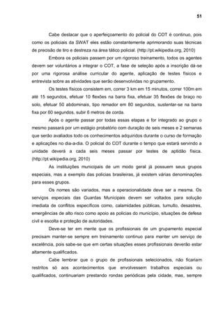 51



         Cabe destacar que o aperfeiçoamento do policial do COT é continuo, pois
como os policiais da SWAT eles estão constantemente aprimorando suas técnicas
de precisão de tiro e destreza na área tático policial. (http://pt.wikipedia.org, 2010)
         Embora os policiais passem por um rigoroso treinamento, todos os agentes
devem ser voluntários a integrar o COT, a fase de seleção após a inscrição dá-se
por uma rigorosa análise curricular do agente, aplicação de testes físicos e
entrevista sobre as atividades que serão desenvolvidas no grupamento.
         Os testes físicos consistem em, correr 3 km em 15 minutos, correr 100m em
até 15 segundos, efetuar 10 flexões na barra fixa, efetuar 35 flexões de braço no
solo, efetuar 50 abdominais, tipo remador em 80 segundos, sustentar-se na barra
fixa por 60 segundos, subir 6 metros de corda.
         Após o agente passar por todas essas etapas e for integrado ao grupo o
mesmo passará por um estágio probatório com duração de seis meses e 2 semanas
que serão avaliados todo os conhecimentos adquiridos durante o curso de formação
e aplicações no dia-a-dia. O policial do COT durante o tempo que estará servindo a
unidade deverá a cada seis meses passar por testes de aptidão física.
(http://pt.wikipedia.org, 2010)
         As instituições municipais de um modo geral já possuem seus grupos
especiais, mas a exemplo das policias brasileiras, já existem várias denominações
para esses grupos.
         Os nomes são variados, mas a operacionalidade deve ser a mesma. Os
serviços especiais das Guardas Municipais devem ser voltados para solução
imediata de conflitos específicos como, calamidades públicas, tumulto, desastres,
emergências de alto risco como apoio as policias do município, situações de defesa
civil e escolta e proteção de autoridades.
         Deve-se ter em mente que os profissionais de um grupamento especial
precisam manter-se sempre em treinamento continuo para manter um serviço de
excelência, pois sabe-se que em certas situações esses profissionais deverão estar
altamente qualificados.
         Cabe lembrar que o grupo de profissionais selecionados, não ficariam
restritos só aos acontecimentos que envolvessem trabalhos especiais ou
qualificados, continuariam prestando rondas periódicas pela cidade, mas, sempre
 