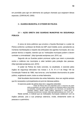 52



em prontidão para agir em detrimento de qualquer chamado que exigissem táticas
especiais. (CARVALHO, 2005)




        3 – GUARDA MUNICIPAL E O PODER DE POLÍCIA




        3.1 – AÇÃO DIRETA DAS GUARDAS MUNICIPAIS NA SEGURANÇA
PÚBLICA




        A cerca do tema polêmico que envolve a Guarda Municipal e o poder de
Polícia conforme o professor de Direito da USP José Cretella Junior, percebendo as
inúmeras manifestações a respeito das atribuições dos agentes municipais, dá o seu
parecer técnico a respeito, dizendo que as “instituições municipais podem e devem
combater a criminalidade”. (http://gmnatal.wordpress.com, 2010, sp)
        Segundo ele as Guardas podem promover ações que visem a prevenção
contra a violência nos municípios e zelar também pela proteção das pessoas.
(http://gmnatal.wordpress.com, 2010)
        O poder de Polícia de modo concreto, na atualidade, é exercido pelos
órgãos de segurança elencados nos incisos I, II, III, IV e V do Artigo 144 da
Constituição Federal de 1988, mas torna-se, uma faculdade discricionária do poder
público, englobando assim, todos os entes federados.
        Está faculdade discricionária dos entes federados, deve ser argüida sempre
que for necessária e principalmente em prol do interesse público.
        O exercício poder de polícia deve ter o seguinte entendido:
                                Poder de Policia deve ser entendida como o exercício de poder
                     sobre as pessoas e as coisas, para atender ao interesse publico inclui todas
                     as restrições, impostas pelo poder publico, aos indivíduos, em beneficio do
                     interesse coletivo, saúde, ordem publica, segurança e, ainda mais, os
                     interesses econômicos e sociais. (http://gmnatal.wordpress.com, 2010, sp)
        Neste sentido, é notável que as instituições municipais colaboram com os
órgãos policiais, pois a sua presença ostensiva, incide, diretamente sobre as
pessoas e o patrimônio.
 