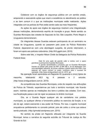53



        Colaborar com os órgãos de segurança pública em um sentido amplo,
amparando e executando ações que visem a excelência no atendimento ao público
e ao bem comum é o que as instituições municipais estão realizando. Ações
integradas com as polícias do País estão sendo cada vez mais freqüentes.
        As ações de apoio aos órgãos de segurança mostram uma integralização
dessas instituições, demonstrando espírito de inovação e grupo. Neste sentido os
Guardas Municipais das cidades de Sapucaia do Sul, São Leopoldo, Porto Alegre e
Uruguaiana demonstraram.
        Os integrantes dessas Guardas estavam participando de um seminário na
cidade de Uruguaiana, quando ao passarem pelo posto da Polícia Rodoviária
Federal, depararam-se com uma abordagem suspeita, de pronto retornaram, e
foram em apoio aos policiais rodoviários. (http://lh3.ggpht.com, 2010)
        Sobre este fato, o Inspetor Nilson Chefe da Delegacia da Polícia Rodoviária
Federal disse:
                                 Está foi uma ação de grande valor e contou com o apoio
                       grandioso e pontual dos Guardas Municipais.
                                 A grande sensibilidade e empenho que os Guardas Municipais
                       tiveram ao passar pelo posto da PRF na BR 290 e, ao se depararem com
                       uma abordagem estranha, de pronto voltaram e deram apoio aos PRFs, que
                       estavam em menor número no posto, contribuiu para o sucesso da
                       operação. (http://www.sindiguardasrs.com.br, 2010, sp)
        Na operação foram aprendidos em flagrante 45 (quarenta e cinco) tijolos de
maconha,         totalizando    48,5      kg,     4     pessoas       e     2      veículos.
(http://www.sindiguardasrs.com.br, 2010)
        As competências das Guardas Municipais, onde diz respeito nas atribuições
de Polícia de Trânsito, expandem-se por todo o território municipal, não ficando
assim, restritas apenas as instalações dos bens e prédios das cidades. Com isso,
sua fiscalização passa a ser de vigiar as pessoas no âmbito municipal.
        Ora, se o Guarda flagrar qualquer ato de vandalismo nos prédios
municipais, ou qualquer ofensa a funcionário público no exercício da função, e no
ato de agir, estará exercendo o seu poder de Polícia. Por isso, o agente municipal
enquadra-se perfeitamente no conceito policial, pois ele coibiu o crime que estava
sendo praticado. (http://gmnatal.wordpress.com, 2010)
        No sentido da prisão em flagrante efetuada por integrante da Guarda
Municipal, temos a narrativa do seguinte acórdão do Tribunal de Justiça do Rio
Grande do Sul:
 