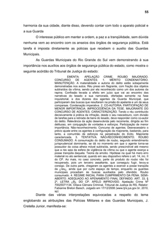 55



harmonia da sua cidade, diante disso, devendo contar com todo o aparato policial e
a sua Guarda
        O interesse público em manter a ordem, a paz e a tranqüilidade, sem dúvida
nenhuma vem ao encontro com os anseios dos órgãos de segurança pública. Está
tarefa é imposta diretamente as policias que recebem o auxilio das Guardas
Municipais.
        As Guardas Municipais do Rio Grande do Sul vem demonstrando à sua
importância nos auxílios aos órgãos de segurança pública do estado, como mostra o
seguinte acórdão do Tribunal de Justiça do estado:
                                 EMENTA:      APELAÇÃO        CRIME.    ROUBO       MAJORADO.
                     CONCURSO         DE      AGENTES.       1.   MÉRITO      CONDENATÓRIO.
                     MANUTENÇÃO. A materialidade e autoria do delito estão sobejamente
                     demonstradas nos autos. Réu preso em flagrante, com fração dos objetos
                     subtraídos da vítima, sendo por ela reconhecido como um dos autores da
                     rapina. Confissão levada a efeito em juízo que vai ao encontro das
                     narrativas do lesado e sua namorada, ofertadas somente na fase
                     inquisitorial, e dos dizeres dos agentes da Guarda Municipal, que
                     participaram das buscas que resultaram na prisão do apelante e um de seus
                     comparsas. Condenação imperativa. 2. CO-AUTORIA. PARTICIPAÇÃO DE
                     MENOR IMPORTÂNCIA. IMPROCEDÊNCIA DA TESE. MAJORANTE DO
                     CONCURSO DE AGENTES. CARACTERIZAÇÃO. Tendo o réu contribuído
                     decisivamente à prática da infração, desde o seu nascedouro, com divisão
                     de tarefas para a retirada de bens do lesado, deve responder como co-autor
                     do delito. Relevância da ação desenvolvida pelo recorrente, dirigida ao fim
                     delituoso, em conjugação de vontades e esforços. Participação de menor
                     importância. Não-reconhecimento. Concurso de agentes. Desnecessário o
                     prévio ajuste entre os agentes á configuração da majorante, bastando, para
                     tanto, a comunhão de esforços na perpetração do ilícito. Majorante
                     caracterizada. 3. TENTATIVA. NÃO-RECONHECIMENTO. ROUBO
                     CONSUMADO. A consumação do delito de roubo, segundo entendimento
                     jurisprudencial dominante, se dá no momento em que o agente torna-se
                     possuidor da coisa alheia móvel subtraída, sendo prescindível até mesmo
                     que a res saia da esfera de vigilância da vítima ou que o agente exerça a
                     posse tranqüila daquela. Teoria da amotio. Hipótese na qual há mero erro
                     material no ato sentencial, quando em seu dispositivo refere o art. 14, inc. II
                     do CP. Ao mais, no caso concreto, parte do produto do roubo não foi
                     recuperado, pois um terceiro assaltante, que conseguiu fugir, levou-a
                     consigo. De outra parte, chegaram os agentes a exercer a posse tranqüila
                     da ¿res¿, ainda que por curto espaço de tempo, enquanto os guardas
                     municipais procediam às buscas auxiliados pelo ofendido. Roubo
                     consumado. 4. REGIME INICIAL PARA CUMPRIMENTO DA PENA. SEMI-
                     ABERTO. ADEQUADO AO APENAMENTO FINAL DEFINIDO. ART. 33, §
                     2º, LETRA ¿B¿ DO CP. APELO IMPROVIDO. Apelação Crime Nº
                     70025571134, Oitava Câmara Criminal, Tribunal de Justiça do RS, Relator:
                     Fabianne Breton Baisch, Julgado em 17/12/2008 (www.tjrs.jus.gov.br, 2010,
                     sp)
        Diante das várias interpretações equivocadas a respeito do tema
englobando as atribuições das Polícias Militares e das Guardas Municipais, J.
Cretella Junior, manifesta-se:
 