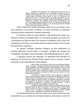 57


                                Guardas Civis Municipais, com patrulhamento de rotina em via
                     pública, determinam a parada de uma motocicleta, momento cm que o
                     acusado lenta empreender fuga a pé, sendo logo em seguida detido.Na
                     revista pessoal, encontram nada menos do que 104 invólucros com
                     pedrinhas de crack e 2 pedras maiores, da mesma substância, mais 10
                     gramas de cocaína, em pó. O acusado confessa informalmente a prática da
                     Iraficãncia e, levado à sua residência, após buscas autorizadas por sua
                     mãe, os Guardas Municipais encontram mais 15 invólucros de cocaína em
                     pó, o valor de R$ 180,00 em dinheiro, e um rolo de fita usado para embalar
                     drogas. (http://esaj.tj.sp.gov.br 2010 sp)
        Como o efetivo das Guardas Municipais quase que na sua maioria é bem
mais expressivo do que todas as Policias, em muitos municípios as instituições
municipais auxiliam diretamente os órgãos de segurança.
        Em Paulínia, cidade do interior paulista, a Guarda Municipal auxiliou com
eficiência a Policia Civil daquela cidade, em uma grande operação, que contou com
a participação dos GMs até mesmo nos momentos investigativos, pois o local a ser
investigado era em frente a uma unidade básica de saúde municipal, onde a Guarda
Municipal efetua a segurança.
        Os agentes municipais efetuaram filmagens do local identificando os
possíveis traficantes a serem presos, a dedicação e presteza dos Guardas nas
investigações propiciaram o êxito da operação. (http://portaldepaulinia.com.br, 2010)
        A operação conjunta das instituições, foi classificada pelo Secretário de
Segurança do Município Cel. Ronaldo Pontes Furtado como um sucesso. E assim
ele explicou como a operação teve o êxito almejado:
                                Após receber uma denuncia anônima de que traficantes estariam
                     agindo na praça, a Secretaria Municipal de Segurança Pública começou
                     uma investigação. Nas últimas semanas, GMs começaram a filmar o local
                     identificando quem eram os traficantes e como funcionava o esquema da
                     venda de drogas. Após semanas de filmagens, que serão usadas como
                     prova contra os acusados, a Secretaria decidiu agir com a ajuda da SIG da
                     Polícia Civil de Paulínia.
                                Foi então que nessa sexta-feira, dia 12, agentes de segurança
                     das duas corporações se dirigiram ao local. Quando chegaram à praça, um
                     olheiro alertou os traficantes de que a Polícia e a GM estavam no local,
                     começou então uma grande correria, os traficantes começaram a esconder
                     as drogas dentro de arbustos e canteiros. Mas a operação foi muito rápida,
                     em questão de segundos os guardas e polícias cercaram o local e
                     detiveram 19 pessoas. Duas pessoas conseguiram fugir.
                                A polícia conseguiu identificar que eram os traficantes através das
                     gravações feitas ao logo das semanas. O chefe do tráfico no local, Daniel
                     Bueno de Abreu foi preso e confessou que já possui 12 passagens pela
                     polícia. Para o secretário de Segurança de Paulínia, coronel Ronaldo
                     Pontes Furtado a operação foi um sucesso. (PEREIRA, 2010, sp)
        As Guardas Municipais em São Paulo estão com as suas funções bem mais
estruturadas do que o restante dos municípios brasileiros, neste estado o clamor da
 