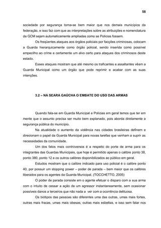 58



sociedade por segurança torna-se bem maior que nos demais municípios da
federação, e isso faz com que as interpretações sobre as atribuições e nomenclatura
da GCM sejam automaticamente ampliadas como se Policias fossem.
          Os freqüentes ataques aos órgãos policiais por facções criminosas, colocam
a Guarda hierarquicamente como órgão policial, sendo inserida como possível
empecilho ao crime e certamente um alvo certo para ataques dos criminosos deste
estado.
          Esses ataques mostram que até mesmo os traficantes e assaltantes vêem a
Guarda Municipal como um órgão que pode reprimir e acabar com as suas
intenções.




          3.2 – NA SEARA GAÚCHA O EMBATE DO USO DAS ARMAS




          Quando fala-se em Guarda Municipal e Polícias em geral temos que ter em
mente que o assunto precisa ser muito bem explanado, pois aborda diretamente a
segurança pública do município.
          Na atualidade o aumento da violência nas cidades brasileiras definem e
direcionam o papel da Guarda Municipal para novas tarefas que venham a suprir as
necessidades da comunidade.
          Um dos fatos mais controversos é a respeito do porte de arma para os
integrantes das Guardas Municipais, que hoje é permitido apenas o calibre ponto 38,
ponto 380, ponto 12 e os outros calibres disponibilizados ao público em geral.
          Estudos mostram que o calibre indicado para uso policial é o calibre ponto
40, por possuir um stopping power – poder de parada – bem maior que os calibres
liberados para os agentes da Guarda Municipal. (TOCCHETTO, 2005)
          O poder de parada consiste em o agente efetuar o disparo com a sua arma
com o intuito de cessar a ação de um agressor instantaneamente, sem ocasionar
possíveis danos a terceiros que não nada a ver com a ocorrência delituosa.
          Os biótipos das pessoas são diferentes uma das outras, umas mais fortes,
outras mais fracas, umas mais obesas, outras mais esbeltas, e isso sem falar nos
 