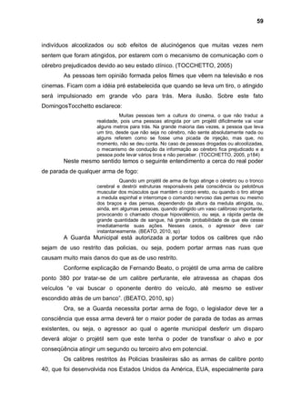59



indivíduos alcoolizados ou sob efeitos de alucinógenos que muitas vezes nem
sentem que foram atingidos, por estarem com o mecanismo de comunicação com o
cérebro prejudicados devido ao seu estado clínico. (TOCCHETTO, 2005)
        As pessoas tem opinião formada pelos filmes que vêem na televisão e nos
cinemas. Ficam com a idéia pré estabelecida que quando se leva um tiro, o atingido
será impulsionado em grande vôo para trás. Mera ilusão. Sobre este fato
DomingosTocchetto esclarece:
                              Muitas pessoas tem a cultura do cinema, o que não traduz a
                    realidade, pois uma pessoas atingida por um projétil dificilmente vai voar
                    alguns metros para trás. Na grande maioria das vezes, a pessoa que leva
                    um tiro, desde que não seja no cérebro, não sente absolutamente nada ou
                    alguns referem como se fosse uma picada de injeção, mas que, no
                    momento, não se deu conta. No caso de pessoas drogadas ou alcoolizadas,
                    o mecanismo de condução da informação ao cérebro fica prejudicado e a
                    pessoa pode levar vários tiros e não perceber. (TOCCHETTO, 2005, p184)
        Neste mesmo sentido temos o seguinte entendimento a cerca do real poder
de parada de qualquer arma de fogo:
                              Quando um projétil de arma de fogo atinge o cérebro ou o tronco
                    cerebral e destrói estruturas responsáveis pela consciência ou pelotônus
                    muscular dos músculos que mantém o corpo ereto, ou quando o tiro atinge
                    a medula espinhal e interrompe o comando nervoso das pernas ou mesmo
                    dos braços e das pernas, dependendo da altura da medula atingida, ou,
                    ainda, em algumas pessoas, quando atingido um vaso calibroso importante,
                    provocando o chamado choque hipovolêmico, ou seja, a rápida perda de
                    grande quantidade de sangue, há grande probabilidade de que ele cesse
                    imediatamente suas ações. Nesses casos, o agressor deve cair
                    instantaneamente. (BEATO, 2010, sp)
        A Guarda Municipal está autorizada a portar todos os calibres que não
sejam de uso restrito das policias, ou seja, podem portar armas nas ruas que
causam muito mais danos do que as de uso restrito.
        Conforme explicação de Fernando Beato, o projétil de uma arma de calibre
ponto 380 por tratar-se de um calibre perfurante, ele atravessa as chapas dos
veículos “e vai buscar o oponente dentro do veículo, até mesmo se estiver
escondido atrás de um banco”. (BEATO, 2010, sp)
        Ora, se a Guarda necessita portar arma de fogo, o legislador deve ter a
consciência que essa arma deverá ter o maior poder de parada de todas as armas
existentes, ou seja, o agressor ao qual o agente municipal desferir um disparo
deverá alojar o projétil sem que este tenha o poder de transfixar o alvo e por
conseqüência atingir um segundo ou terceiro alvo em potencial.
        Os calibres restritos às Policias brasileiras são as armas de calibre ponto
40, que foi desenvolvida nos Estados Unidos da América, EUA, especialmente para
 