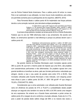 60



uso da Polícia Federal Norte Americana. Para o calibre ponto 40 entrar no nosso
País e ser autorizado à sua utilização, no inicio houve muita resistência, pois antes,
era permitido somente para os participantes de tiro esportivo. (BEATO, 2010)
        Para Fernando Beato o calibre ponto 40 foi implantado nas forças policiais
devido a uma comoção nacional, pois derrubaria antigos paradigmas:
                                O calibre 9mm Luger e 357 magnum eram permitidos para Polícia
                     Federal e a .45 somente para Forças Armadas, assim, permitir o calibre
                     .40SW que é superior ao 9mm e intermediário entre o 357 magnum e o .45
                     teria que advir de uma comoção nacional. (BEATO, 2010, sp)
        A primeira força policial a receber as armas ponto 40 foi a Polícia Rodoviária
Federal, que no ano de 1998 reformulou todo o seu armamento . De acordo com
Beato, os americanos apontam a real diferença e porque as polícias devem usar o
calibre ponto 40:
                               Estatísticas norte-americanas apontam o calibre .40 S&W como
                     uma das mais efetivas munições para defesa, com o seu stopping power
                     chegando a 96% - superando o calibre .45, historicamente conhecido como
                     mais eficaz. O calibre .40 S&W ainda pode ser considerado uma munição
                     que ainda encontra-se na sua infância, em termos de mercado, pois foi
                     lançada há pouco mais de dez anos. Projétil libera muita energia e paralisa
                     o alvo Uma das vantagens reconhecidas nesse poderoso calibre é o
                     Stopping Power – termo que teve origem no final do século XIX, para
                     expressar a capacidade de um determinado projétil em neutralizar um
                     agressor, pondo-o fora de combate, sem necessariamente matá-lo. Ao
                     contrário do calibre .380 ACP, a .40 amplia o poder destrutivo em tecido
                     humano, causando hemorragias e um efeito psicológico tremendo no alvo.
                     (BEATO, 2010, sp)
        Na grande maioria as Guardas Municipais usam munições ogivais ponto
380 ou ponto 38, que tem o mesmo poder de impacto que uma 9mm, são projéteis
com características perfurantes e não deformantes. Os projéteis ogivais tem uma
grande tendência a transfixar os alvos, pelo seu formato perfurante e velocidade que
atingem, devido a isso o seu poder de parada varia entre 51% à 65,9%. Das
munições utilizadas pela Guarda Municipal a mais indicada, com stopping power
mais eficaz é para o calibre ponto 38 SPL 4”, WW 158 grLHP +P que chega a
75,22%. (TOCCHETTO, 2005)
        Considerando que a arma autorizada a ser utilizada pela Guarda Municipal
varia em eficiência de parada de 51% à 75,22¨% a probabilidade desde projétil
alcançar um segundo alvo também irá variar de 49% à 24,78% sendo uma margem
de erro expressiva. No entanto se a Guarda fosse autorizada a portar armas do
calibre ponto 40 a margem de erro conforme a munição utilizada, ficaria de 4 à 11%,
pois o poder de parada deste calibre chega até 96% e na maioria das vezes a
 