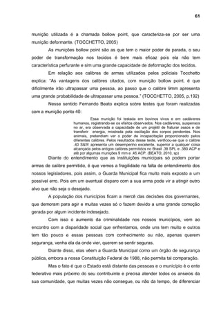 61



munição utilizada é a chamada bollow point, que caracteriza-se por ser uma
munição deformante. (TOCCHETTO, 2005)
        As munições bollow point são as que tem o maior poder de parada, o seu
poder de transformação nos tecidos é bem mais eficaz pois ela não tem
característica perfurante e sim uma grande capacidade de deformação dos tecidos.
        Em relação aos calibres de armas utilizados pelos policiais Tocchetto
explica: “As vantagens dos calibres citados, com munição bollow point, é que
dificilmente irão ultrapassar uma pessoa, ao passo que o calibre 9mm apresenta
uma grande probabilidade de ultrapassar uma pessoa.” (TOCCHETTO, 2005, p.192)
        Nesse sentido Fernando Beato explica sobre testes que foram realizadas
com a munição ponto 40:
                               Essa munição foi testada em bovinos vivos e em cadáveres
                    humanos, registrando-se os efeitos observados. Nos cadáveres, suspensos
                    no ar, era observada a capacidade de um projétil de fraturar ossos e de
                    transferir energia, mostrada pela oscilação dos corpos pendentes. Nos
                    animais, pretendiam ver o poder de incapacitação proporcionado pelos
                    diferentes calibres. Pelos resultados desse teste, verificou-se que o calibre
                    .40 S&W apresenta um desempenho excelente, superior a qualquer coisa
                    alcançada pelos antigos calibres permitidos no Brasil .38 SPL e .380 ACP e
                    até por algumas munições 9 mm e .45 ACP. (BEATO, 2010, sp)
        Diante do entendimento que as instituições municipais só podem portar
armas de calibre permitido, é que vemos a fragilidade na falta de entendimento dos
nossos legisladores, pois assim, o Guarda Municipal fica muito mais exposto a um
possível erro. Pois em um eventual disparo com a sua arma pode vir a atingir outro
alvo que não seja o desejado.
        A população dos municípios ficam a mercê das decisões dos governantes,
que demoram para agir e muitas vezes só o fazem devido a uma grande comoção
gerada por algum incidente indesejado.
        Com isso o aumento da criminalidade nos nossos municípios, vem ao
encontro com a disparidade social que enfrentamos, onde uns tem muito e outros
tem tão pouco e essas pessoas com conhecimento ou não, apenas querem
segurança, venha ela da onde vier, querem se sentir seguras.
        Diante disso, elas vêem a Guarda Municipal como um órgão de segurança
pública, embora a nossa Constituição Federal de 1988, não permita tal comparação.
        Mas o fato é que o Estado está distante das pessoas e o município é o ente
federativo mais próximo do seu contribuinte e precisa atender todos os anseios da
sua comunidade, que muitas vezes não consegue, ou não da tempo, de diferenciar
 