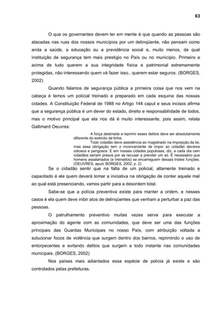 63



        O que os governantes devem ter em mente é que quando as pessoas são
atacadas nas ruas dos nossos municípios por um delinqüente, não pensam como
anda a saúde, a educação ou a previdência social e, muito menos, de qual
instituição de segurança tem mais prestigio no País ou no município. Primeiro e
acima de tudo querem a sua integridade física e patrimonial extremamente
protegidas, não interessando quem vá fazer isso., querem estar seguros. (BORGES,
2002)
        Quando falamos de segurança pública a primeira coisa que nos vem na
cabeça é temos um policial treinado e preparado em cada esquina das nossas
cidades. A Constituição Federal de 1988 no Artigo 144 caput e seus incisos afirma
que a segurança pública é um dever do estado, direito e responsabilidade de todos,
mas o motivo principal que ela nos dá é muito interessante, pois assim, relata
Gallimard Oeuvres:
                                A força destinada a reprimir esses delitos deve ser absolutamente
                     diferente do exército de linha.
                                Todo cidadão deve assistência ao magistrado na imposição da lei,
                     mas essa obrigação tem o inconveniente de impor ao cidadão deveres
                     odiosos e perigosos. E em nossas cidades populosas, diz, a cada dia cem
                     cidadãos seriam presos por se recusar a prender um só. É necessário que
                     homens assalariados (e treinados) se encarreguem dessas tristes funções.
                     (OEUVRES, apud, BORGES, 2002, p. 2)
        Se o cidadão sentir que na falta de um policial, altamente treinado e
capacitado é ele quem deverá tomar a iniciativa na obrigação de conter aquele mal
ao qual está presenciando, vamos partir para a desordem total.
        Sabe-se que a polícia preventiva existe para manter a ordem, e nesses
casos é ela quem deve inibir atos de delinqüentes que venham a perturbar a paz das
pessoas.
        O patrulhamento preventivo muitas vezes serve para executar a
aproximação do agente com as comunidades, que deve ser uma das funções
principais das Guardas Municipais no nosso País, com atribuição voltada a
solucionar focos de violência que surgem dentro dos bairros, reprimindo o uso de
entorpecentes e evitando delitos que surgem a todo instante nas comunidades
municipais. (BORGES, 2002)
        Nos países mais adiantados essa espécie de polícia já existe e são
controlados pelas prefeituras.
 