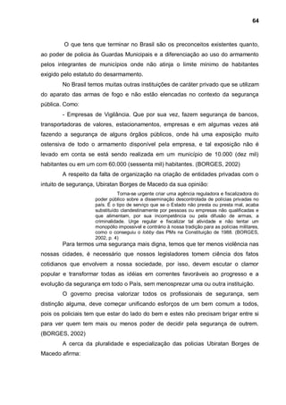 64



        O que tens que terminar no Brasil são os preconceitos existentes quanto,
ao poder de policia às Guardas Municipais e a diferenciação ao uso do armamento
pelos integrantes de municípios onde não atinja o limite mínimo de habitantes
exigido pelo estatuto do desarmamento.
        No Brasil temos muitas outras instituições de caráter privado que se utilizam
do aparato das armas de fogo e não estão elencadas no contexto da segurança
pública. Como:
        - Empresas de Vigilância. Que por sua vez, fazem segurança de bancos,
transportadoras de valores, estacionamentos, empresas e em algumas vezes até
fazendo a segurança de alguns órgãos públicos, onde há uma exposição muito
ostensiva de todo o armamento disponível pela empresa, e tal exposição não é
levado em conta se está sendo realizada em um município de 10.000 (dez mil)
habitantes ou em um com 60.000 (sessenta mil) habitantes. (BORGES, 2002)
        A respeito da falta de organização na criação de entidades privadas com o
intuito de segurança, Ubiratan Borges de Macedo da sua opinião:
                              Torna-se urgente criar uma agência reguladora e fiscalizadora do
                    poder público sobre a disseminação descontrolada de polícias privadas no
                    país. É o tipo de serviço que se o Estado não presta ou presta mal, acaba
                    substituído clandestinamente por pessoas ou empresas não qualificadas e
                    que alimentam, por sua incompetência ou pela difusão de armas, a
                    criminalidade. Urge regular e fiscalizar tal atividade e não tentar um
                    monopólio impossível e contrário à nossa tradição para as polícias militares,
                    como o conseguiu o lobby das PMs na Constituição de 1988. (BORGES,
                    2002, p. 4)
        Para termos uma segurança mais digna, temos que ter menos violência nas
nossas cidades, é necessário que nossos legisladores tomem ciência dos fatos
cotidianos que envolvem a nossa sociedade, por isso, devem escutar o clamor
popular e transformar todas as idéias em correntes favoráveis ao progresso e a
evolução da segurança em todo o País, sem menosprezar uma ou outra instituição.
        O governo precisa valorizar todos os profissionais de segurança, sem
distinção alguma, deve começar unificando esforços de um bem comum a todos,
pois os policiais tem que estar do lado do bem e estes não precisam brigar entre si
para ver quem tem mais ou menos poder de decidir pela segurança de outrem.
(BORGES, 2002)
        A cerca da pluralidade e especialização das policias Ubiratan Borges de
Macedo afirma:
 