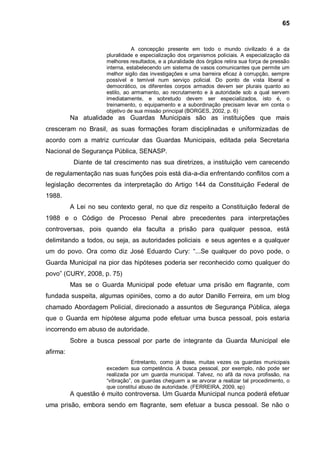 65


                                 A concepção presente em todo o mundo civilizado é a da
                      pluralidade e especialização dos organismos policiais. A especialização dá
                      melhores resultados, e a pluralidade dos órgãos retira sua força de pressão
                      interna, estabelecendo um sistema de vasos comunicantes que permite um
                      melhor sigilo das investigações e uma barreira eficaz à corrupção, sempre
                      possível e temível num serviço policial. Do ponto de vista liberal e
                      democrático, os diferentes corpos armados devem ser plurais quanto ao
                      estilo, ao armamento, ao recrutamento e à autoridade sob a qual servem
                      imediatamente, e sobretudo devem ser especializados, isto é, o
                      treinamento, o equipamento e a subordinação precisam levar em conta o
                      objetivo de sua missão principal (BORGES, 2002, p. 6)
          Na atualidade as Guardas Municipais são as instituições que mais
cresceram no Brasil, as suas formações foram disciplinadas e uniformizadas de
acordo com a matriz curricular das Guardas Municipais, editada pela Secretaria
Nacional de Segurança Pública, SENASP.
           Diante de tal crescimento nas sua diretrizes, a instituição vem carecendo
de regulamentação nas suas funções pois está dia-a-dia enfrentando conflitos com a
legislação decorrentes da interpretação do Artigo 144 da Constituição Federal de
1988.
          A Lei no seu contexto geral, no que diz respeito a Constituição federal de
1988 e o Código de Processo Penal abre precedentes para interpretações
controversas, pois quando ela faculta a prisão para qualquer pessoa, está
delimitando a todos, ou seja, as autoridades policiais e seus agentes e a qualquer
um do povo. Ora como diz José Eduardo Cury: “...Se qualquer do povo pode, o
Guarda Municipal na pior das hipóteses poderia ser reconhecido como qualquer do
povo” (CURY, 2008, p. 75)
          Mas se o Guarda Municipal pode efetuar uma prisão em flagrante, com
fundada suspeita, algumas opiniões, como a do autor Danillo Ferreira, em um blog
chamado Abordagem Policial, direcionado a assuntos de Segurança Pública, alega
que o Guarda em hipótese alguma pode efetuar uma busca pessoal, pois estaria
incorrendo em abuso de autoridade.
          Sobre a busca pessoal por parte de integrante da Guarda Municipal ele
afirma:
                                Entretanto, como já disse, muitas vezes os guardas municipais
                      excedem sua competência. A busca pessoal, por exemplo, não pode ser
                      realizada por um guarda municipal. Talvez, no afã da nova profissão, na
                      “vibração”, os guardas cheguem a se arvorar a realizar tal procedimento, o
                      que constitui abuso de autoridade. (FERREIRA, 2009, sp)
          A questão é muito controversa. Um Guarda Municipal nunca poderá efetuar
uma prisão, embora sendo em flagrante, sem efetuar a busca pessoal. Se não o
 