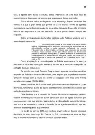 66



fizer, o agente sem dúvida nenhuma, estará incorrendo em uma total falta de
conhecimento e despreparo para com a sua segurança e de sua guarnição.
        Pois o infrator, detido em flagrante, pode ter consigo drogas, pertences das
vítimas e o que é pior armas que podem vir a ser usadas contra os agentes
municipais no momento da condução do preso até a delegacia. Esses são princípios
básicos de segurança e que no momento de uma prisão devem sempre ser
seguidos.
        Sobre a interpretação das funções públicas, Julio Fabbrini Mirabete tem o
seguinte posicionamento:
                              [...] funcionário público alude a todo aquele que exerce função
                    pública, considerada esta a atribuição ou conjunto de atribuições que a
                    Administração confere a cada categoria profissional, ou comete
                    individualmente a determinados servidores para execução de serviços
                    eventuais. Nesse conceito amplo, para efeitos penais são funcionários
                    públicos o Presidente da República, o prefeito municipal, os membros das
                    casas legislativas, o serventuário da Justiça de cartório não oficializado, o
                    guarda municipal, o inspetor de quarteirão etc. (FABBRINI, apud, CURY,
                    2008, p. 75)
        Como a legislação a cerca do poder de Polícia ainda carece de avanços
para que as Guardas Municipais venham a ter em seus institutos o respaldo da
proteção das suas populações.
        De acordo com José Eduardo Cury, existem algumas correntes contrárias
ao poder de Polícia às Guardas Municipais, pois alegam que os prefeitos estariam
formando milícias com o intuito de oprimir a sociedade com mais uma Polícia
armada e repressiva. (CURY, 2008)
        Idéias contrárias às Guardas Municipais assumirem ou adquirirem o poder
de Polícia, toma força, diante de alguns acontecimentos considerados excesso por
parte dos agentes municipais.
        Cabe lembrar que a respeito da Guarda Municipal e segurança pública,
existem inúmeras pessoas que se dizem peritas em todas as ações realizadas por
esses agentes, mas que apenas, fazem da Lei a interpretação puramente teórica,
sem nunca ter presenciado como é o dia-a-dia de um agente operacional, seja ele,
defensor da ordem pública ou patrimonial.
        No dia 23 de abril de 2010, um incidente envolvendo um Guarda Municipal
da cidade de Novo Hamburgo, Rio Grande do Sul, com disparos de arma de fogo
veio a levantar novamente o fato das Guardas portarem armas.
 