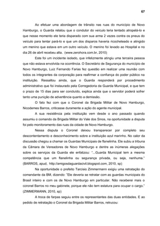 67



        Ao efetuar uma abordagem de trânsito nas ruas do município de Novo
Hamburgo, o Guarda relatou que o condutor do veículo teria tentado atropelá-lo e
que nesse momento ele teria disparado com sua arma 2 vezes contra os pneus do
veículo para tentar pará-lo e que um dos disparos haveria ricocheteado e atingido
um menino que estava em um outro veículo. O menino foi levado ao Hospital e no
dia 26 de abril recebeu alta. (www.zerohora.com.br, 2010)
        Este foi um incidente isolado, que infelizmente atingiu uma terceira pessoa
que não estava envolvida na ocorrência. O Secretário de Segurança do município de
Novo Hamburgo, Luiz Fernando Farias fez questão em realizar uma reunião com
todos os integrantes da corporação para reafirmar a confiança do poder público na
instituição. Ressaltou ainda, que o Guarda responderá por procedimento
administrativo que foi instaurado pela Corregedoria da Guarda Municipal, e que tem
o prazo de 15 dias para ser concluído, explica ainda que o servidor poderá sofrer
tanto uma punição de advertência quanto a demissão.
        O fato fez com que o Coronel da Brigada Militar de Novo Hamburgo,
Nicodemes Barros, criticasse duramente a ação do agente municipal.
        A sua resistência pela instituição vem desde o ano passado quando
assumiu o comando da Brigada Militar do Vale dos Sinos, na oportunidade a disputa
foi pelo monitoramento das ruas da cidade de Novo Hamburgo.
        Nessa    disputa   o   Coronel   deixou   transparecer   por   completo   seu
descontentamento e desconhecimento sobre a instituição azul marinho. No calor da
discussão chegou a chamar os Guardas Municipais de flanelinha. Ele subiu a tribuna
da Câmara de Vereadores de Novo Hamburgo e dentre as inúmeras alegações
sobre os serviços da Guarda ele enfatizou: “...Guarda Municipal tem a mesma
competência que um flanelinha ou segurança privada, ou seja, nenhuma.”
(BARROS, apud, http://amigosdaguardacivil.blogspot.com, 2010, sp)
        Na oportunidade o prefeito Tarcisio Zimmermann exigiu uma retratação do
comandante da BM, dizendo: ”Ele deveria se retratar com as guardas municipais do
Brasil inteiro e com os de Novo Hamburgo em particular. Não receberei mais o
coronel Barros no meu gabinete, porque ele não tem estatura para ocupar o cargo.”
(ZIMMERMANN, 2010, sp)
        A troca de farpas seguiu entre os representantes das duas entidades. E ao
pedido de retratação o Coronel da Brigada Militar Barros, retrucou:
 