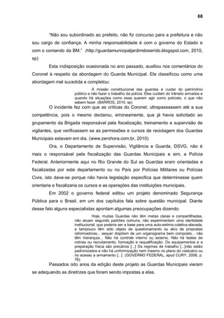 68



        “Não sou subordinado ao prefeito, não fiz concurso para a prefeitura e não
sou cargo de confiança. A minha responsabilidade é com o governo do Estado e
com o comando da BM.” (http://guardamunicipaljardimdoserido.blogspot.com, 2010,
sp)
        Esta indisposição ocasionada no ano passado, auxiliou nos comentários do
Coronel à respeito da abordagem do Guarda Municipal. Ele classificou como uma
abordagem mal sucedida e completou:
                               À missão constitucional das guardas é cuidar do patrimônio
                     público e não fazer o trabalho da polícia. Eles cuidam do trânsito armados e
                     quando há situações como essa querem agir como policiais, o que não
                     sabem fazer. (BARROS, 2010, sp)
        O incidente fez com que as críticas do Coronel, ultrapassassem até a sua
competência, pois o mesmo declarou, erroneamente, que já havia solicitado ao
grupamento da Brigada responsável pela fiscalização, treinamento e supervisão de
vigilantes, que verificassem se as permissões e cursos de reciclagem dos Guardas
Municipais estavam em dia. (www.zerohora.com.br, 2010)
        Ora, o Departamento de Supervisão, Vigilância e Guarda, DSVG, não é
mais o responsável pela fiscalização das Guardas Municipais e sim, a Polícia
Federal. Anteriormente aqui no Rio Grande do Sul as Guardas eram orientadas e
fiscalizadas por este departamento ou no País por Polícias Militares ou Polícias
Civis, isto dava-se porque não havia legislação especifica que determinasse quem
orientaria e fiscalizaria os cursos e as operações das instituições municipais.
        Em 2002 o governo federal editou um projeto denominado Segurança
Pública para o Brasil, em um dos capítulos fala sobre questão municipal. Diante
desse fato alguns especialistas apontam algumas preocupações dizendo:
                                Hoje, muitas Guardas não têm metas claras e compartilhadas,
                     não atuam segundo padrões comuns, não experimentam uma identidade
                     institucional, que poderia ser a base para uma auto-estima coletiva elevada,
                     e tampouco têm sido objeto de questionamento ou alvo de propostas
                     reformadoras... sequer dispõem de um organograma bem composto... não
                     têm hierarquia... Não há controle interno ou externo. Não há testes de
                     rotinas ou recrutamento, formação e requalificação. Os equipamentos e a
                     preparação física são precários [...] Os regimes de trabalho [...]não estão
                     padronizados e não há uniformização nem mesmo no plano do vestuário ou
                     no acesso a armamento [...] (GOVERNO FEDERAL, apud CURY, 2008, p.
                     76)
        Passados oito anos da edição deste projeto as Guardas Municipais vieram
se adequando as diretrizes que foram sendo impostas a elas.
 