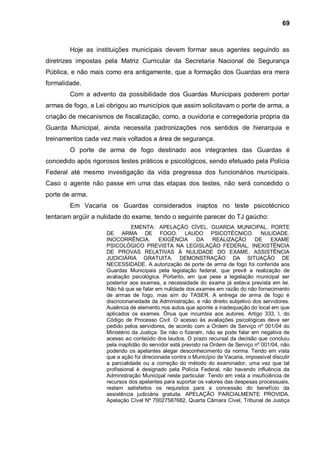 69



        Hoje as instituições municipais devem formar seus agentes seguindo as
diretrizes impostas pela Matriz Curricular da Secretaria Nacional de Segurança
Pública, e não mais como era antigamente, que a formação dos Guardas era mera
formalidade.
        Com a advento da possibilidade dos Guardas Municipais poderem portar
armas de fogo, a Lei obrigou ao municípios que assim solicitavam o porte de arma, a
criação de mecanismos de fiscalização, como, a ouvidoria e corregedoria própria da
Guarda Municipal, ainda necessita padronizações nos sentidos de hierarquia e
treinamentos cada vez mais voltados a área de segurança.
        O porte de arma de fogo destinado aos integrantes das Guardas é
concedido após rigorosos testes práticos e psicológicos, sendo efetuado pela Polícia
Federal até mesmo investigação da vida pregressa dos funcionários municipais.
Caso o agente não passe em uma das etapas dos testes, não será concedido o
porte de arma.
        Em Vacaria os Guardas considerados inaptos no teste psicotécnico
tentaram argüir a nulidade do exame, tendo o seguinte parecer do TJ gaúcho:
                                EMENTA: APELAÇÃO CÍVEL. GUARDA MUNICIPAL. PORTE
                     DE ARMA DE FOGO. LAUDO PSICOTÉCNICO. NULIDADE.
                     INOCORRÊNCIA.         EXIGÊNCIA       DA     REALIZAÇÃO       DE    EXAME
                     PSICOLÓGICO PREVISTA NA LEGISLAÇÃO FEDERAL. INEXISTÊNCIA
                     DE PROVAS RELATIVAS À NULIDADE DO EXAME. ASSISTÊNCIA
                     JUDICIÁRIA GRATUITA. DEMONSTRAÇÃO DA SITUAÇÃO DE
                     NECESSIDADE. A autorização de porte de arma de fogo foi conferida aos
                     Guardas Municipais pela legislação federal, que prevê a realização de
                     avaliação psicológica. Portanto, em que pese a legislação municipal ser
                     posterior aos exames, a necessidade do exame já estava prevista em lei.
                     Não há que se falar em nulidade dos exames em razão do não fornecimento
                     de armas de fogo, mas sim do TASER. A entrega de arma de fogo é
                     discricionariedade da Administração, e não direito subjetivo dos servidores.
                     Ausência de elemento nos autos que aponte a inadequação do local em que
                     aplicados os exames. Ônus que incumbia aos autores. Artigo 333, I, do
                     Código de Processo Civil. O acesso às avaliações psicológicas deve ser
                     pedido pelos servidores, de acordo com a Ordem de Serviço nº 001/04 do
                     Ministério da Justiça. Se não o fizeram, não se pode falar em negativa de
                     acesso ao conteúdo dos laudos. O prazo recursal da decisão que concluiu
                     pela inaptidão do servidor está previsto na Ordem de Serviço nº 001/04, não
                     podendo os apelantes alegar desconhecimento da norma. Tendo em vista
                     que a ação foi direcionada contra o Município de Vacaria, impossível discutir
                     a parcialidade ou a correção do método do examinador, uma vez que tal
                     profissional é designado pela Polícia Federal, não havendo influência da
                     Administração Municipal neste particular. Tendo em vista a insuficiência de
                     recursos dos apelantes para suportar os valores das despesas processuais,
                     restam satisfeitos os requisitos para a concessão do benefício da
                     assistência judiciária gratuita. APELAÇÃO PARCIALMENTE PROVIDA.
                     Apelação Cível Nº 70027587682, Quarta Câmara Cível, Tribunal de Justiça
 