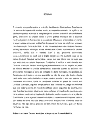7



                                     RESUMO




A presente monografia analisa a evolução das Guardas Municipais no Brasil desde
os tempos do império até os dias atuais, abrangendo o conceito da vigilância no
patrimônio público municipal e a segurança das cidades brasileiras em um contexto
geral, analisando as funções desde o poder público municipal até o estadual,
mostrando assim de forma ampla e concreta as dificuldades encontradas em manter
a ordem pública por essas instituições de segurança frente as exigências impostas
pela Constituição Federal de 1988. A falta de conhecimento dos cidadãos frente as
atribuições de cada instituição alia-se ao crescente número dos delitos nas cidades
brasileiras,   sendo   que   o   cidadão   quer   o   seu   problema    solucionado,
independentemente de qual seja o órgão policial que lhe auxiliará, seja ela da
esfera, Federal, Estadual ou Municipal, sendo que está última com carência para
agir estipulada na própria legislação. O objetivo é verificar a real situação das
Guardas Municipais frente a atual legislação brasileira no que diz respeito ao poder
de Polícia. Mostrar os pontos controversos existentes quanto as atuações dos
profissionais municipais a cerca da proteção dos bens municipais, das pessoas, da
fiscalização do trânsito e do uso permitido ou não de amas não letais e letais,
mostrando suas particularidades e repercussões perante o seu uso. Apesar da
dificuldade encontrada frente as pesquisas voltadas ao poder de Polícia das
Guardas Municipais, algumas jurisprudências dos Tribunais de Justiça nos mostram
que este poder já existe. Os resultados obtidos são os seguintes: Se as atribuições
das Guardas Municipais atualmente estão voltadas principalmente à proteção dos
bens públicos municipais e fiscalização do trânsito, conforme preconiza a legislação,
fica evidente que os agentes dessas instituições convivem com um impasse jurídico,
pois estão dia-a-dia nas ruas executando suas funções sem realmente saber se
devem ou não agir para a proteção do bem maior do município, que sem dúvida
nenhuma, é a vida.


Palavras – chave: Guarda Municipal – Segurança – Poder de Polícia
 
